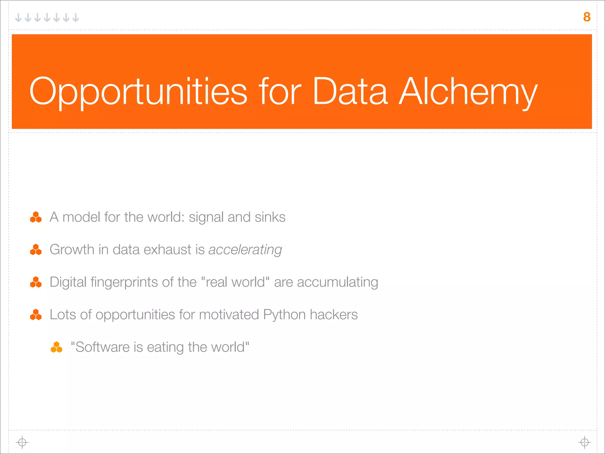 8

Opportunities for Data Alchemy

A model for the world: signal and sinks
Growth in data exhaust is accelerating
Digital ﬁngerprints of the "real world" are accumulating
Lots of opportunities for motivated Python hackers
"Software is eating the world"

 