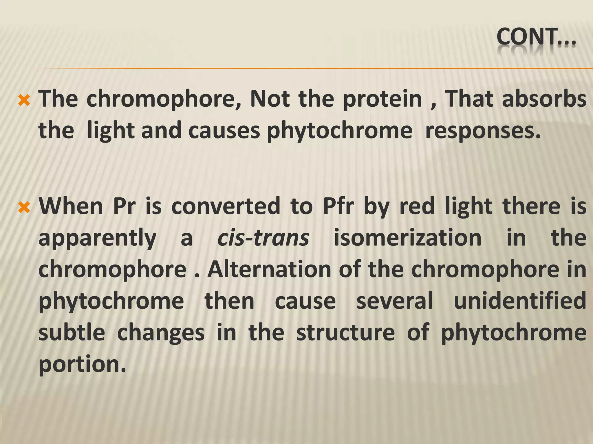 CONT...
 The chromophore, Not the protein , That absorbs
the light and causes phytochrome responses.
 When Pr is converted to Pfr by red light there is
apparently a cis-trans isomerization in the
chromophore . Alternation of the chromophore in
phytochrome then cause several unidentified
subtle changes in the structure of phytochrome
portion.
 