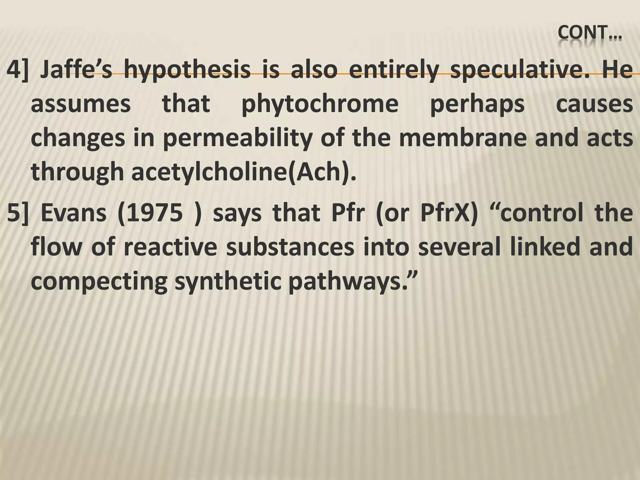 CONT…
4] Jaffe’s hypothesis is also entirely speculative. He
assumes that phytochrome perhaps causes
changes in permeability of the membrane and acts
through acetylcholine(Ach).
5] Evans (1975 ) says that Pfr (or PfrX) “control the
flow of reactive substances into several linked and
compecting synthetic pathways.”
 
