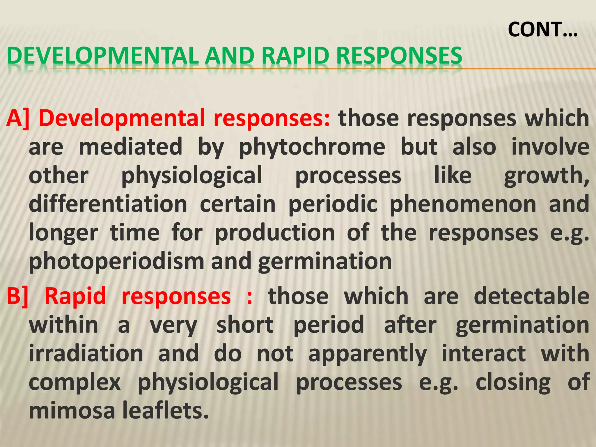 DEVELOPMENTAL AND RAPID RESPONSES
A] Developmental responses: those responses which
are mediated by phytochrome but also involve
other physiological processes like growth,
differentiation certain periodic phenomenon and
longer time for production of the responses e.g.
photoperiodism and germination
B] Rapid responses : those which are detectable
within a very short period after germination
irradiation and do not apparently interact with
complex physiological processes e.g. closing of
mimosa leaflets.
CONT…
 