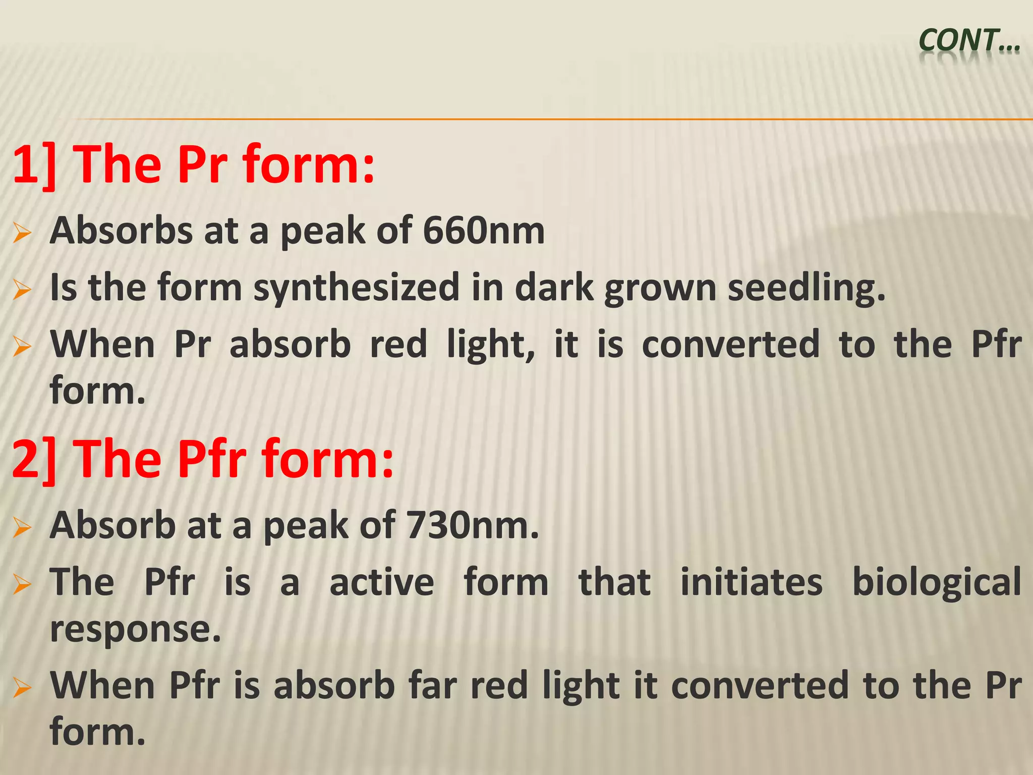 CONT…
1] The Pr form:
 Absorbs at a peak of 660nm
 Is the form synthesized in dark grown seedling.
 When Pr absorb red light, it is converted to the Pfr
form.
2] The Pfr form:
 Absorb at a peak of 730nm.
 The Pfr is a active form that initiates biological
response.
 When Pfr is absorb far red light it converted to the Pr
form.
 
