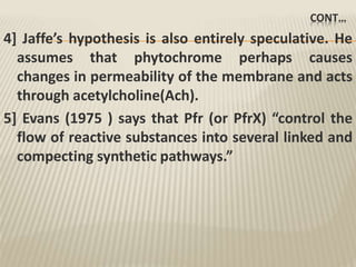 CONT…
4] Jaffe’s hypothesis is also entirely speculative. He
assumes that phytochrome perhaps causes
changes in permeability of the membrane and acts
through acetylcholine(Ach).
5] Evans (1975 ) says that Pfr (or PfrX) “control the
flow of reactive substances into several linked and
compecting synthetic pathways.”
 