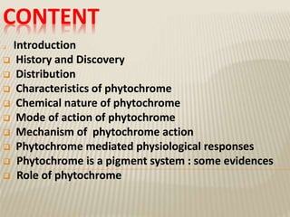 CONTENT
 Introduction
 History and Discovery
 Distribution
 Characteristics of phytochrome
 Chemical nature of phytochrome
 Mode of action of phytochrome
 Mechanism of phytochrome action
 Phytochrome mediated physiological responses
 Phytochrome is a pigment system : some evidences
 Role of phytochrome
 