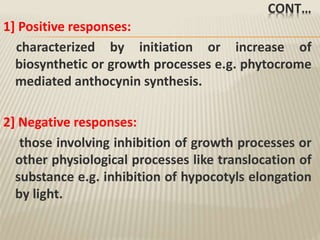 CONT…
1] Positive responses:
characterized by initiation or increase of
biosynthetic or growth processes e.g. phytocrome
mediated anthocynin synthesis.
2] Negative responses:
those involving inhibition of growth processes or
other physiological processes like translocation of
substance e.g. inhibition of hypocotyls elongation
by light.
 