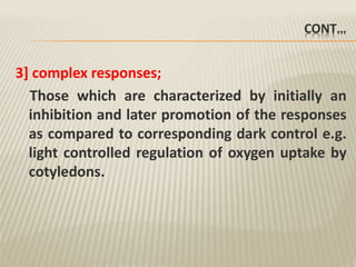 CONT…
3] complex responses;
Those which are characterized by initially an
inhibition and later promotion of the responses
as compared to corresponding dark control e.g.
light controlled regulation of oxygen uptake by
cotyledons.
 