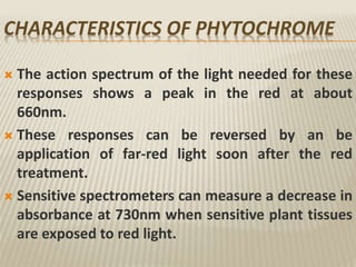 CHARACTERISTICS OF PHYTOCHROME
 The action spectrum of the light needed for these
responses shows a peak in the red at about
660nm.
 These responses can be reversed by an be
application of far-red light soon after the red
treatment.
 Sensitive spectrometers can measure a decrease in
absorbance at 730nm when sensitive plant tissues
are exposed to red light.
 
