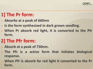CONT…
1] The Pr form:
 Absorbs at a peak of 660nm
 Is the form synthesized in dark grown seedling.
 When Pr absorb red light, it is converted to the Pfr
form.
2] The Pfr form:
 Absorb at a peak of 730nm.
 The Pfr is a active form that initiates biological
response.
 When Pfr is absorb far red light it converted to the Pr
form.
 