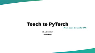 Touch to PyTorch
ISL Lab Seminar
Hansol Kang
: From basic to vanilla GAN
 