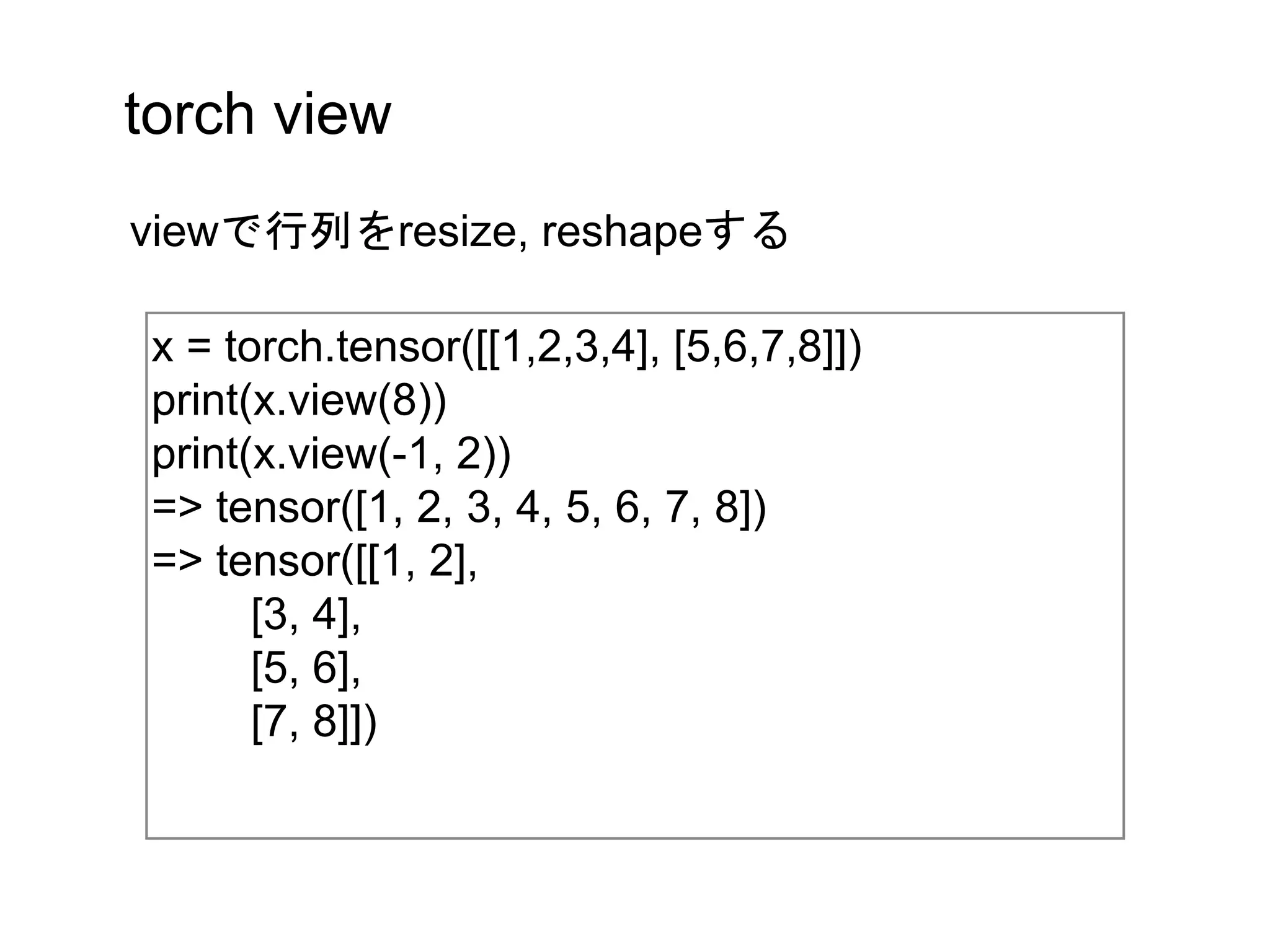 torch view
x = torch.tensor([[1,2,3,4], [5,6,7,8]])
print(x.view(8))
print(x.view(-1, 2))
=> tensor([1, 2, 3, 4, 5, 6, 7, 8])
=> tensor([[1, 2],
[3, 4],
[5, 6],
[7, 8]])
viewで行列をresize, reshapeする
 