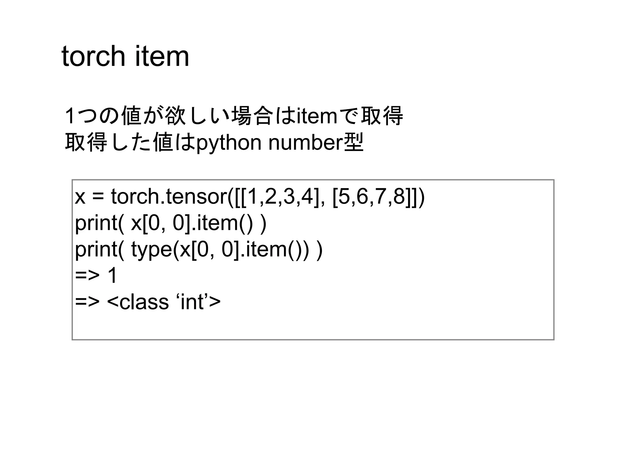 torch item
x = torch.tensor([[1,2,3,4], [5,6,7,8]])
print( x[0, 0].item() )
print( type(x[0, 0].item()) )
=> 1
=> <class ‘int’>
1つの値が欲しい場合はitemで取得
取得した値はpython number型
 