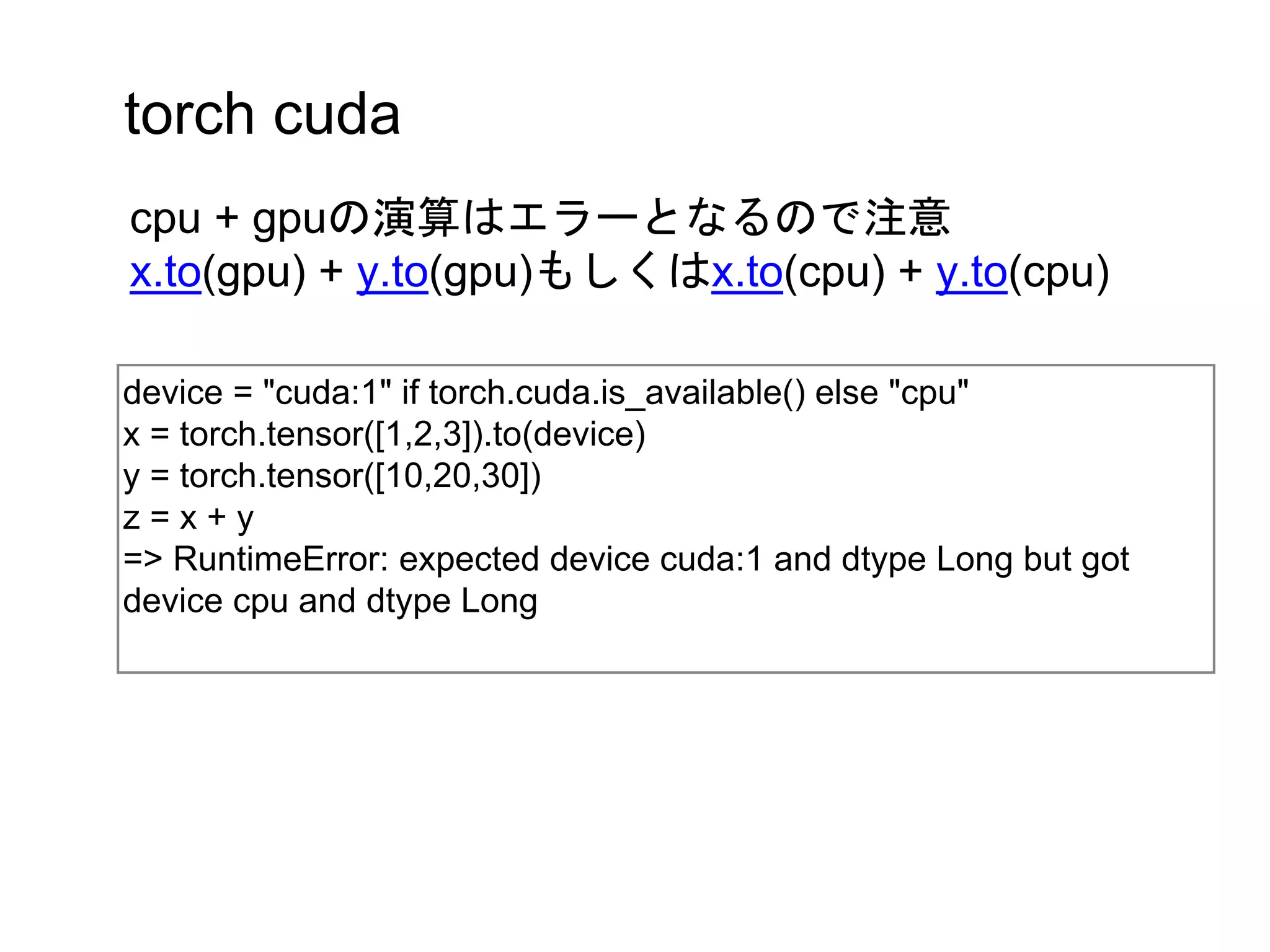 torch cuda
device = "cuda:1" if torch.cuda.is_available() else "cpu"
x = torch.tensor([1,2,3]).to(device)
y = torch.tensor([10,20,30])
z = x + y
=> RuntimeError: expected device cuda:1 and dtype Long but got
device cpu and dtype Long
cpu + gpuの演算はエラーとなるので注意
x.to(gpu) + y.to(gpu)もしくはx.to(cpu) + y.to(cpu)
 