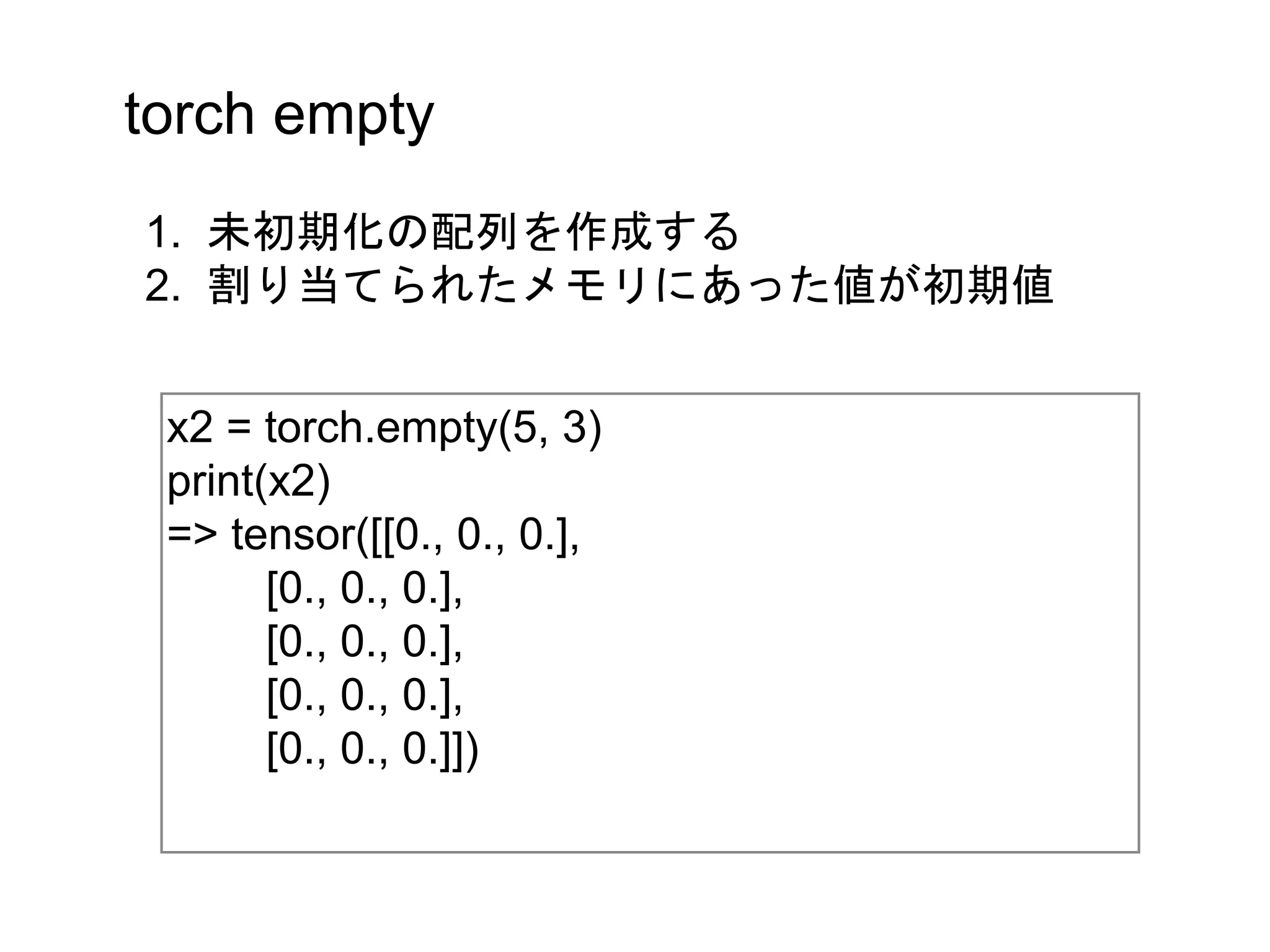 torch empty
x2 = torch.empty(5, 3)
print(x2)
=> tensor([[0., 0., 0.],
[0., 0., 0.],
[0., 0., 0.],
[0., 0., 0.],
[0., 0., 0.]])
1. 未初期化の配列を作成する
2. 割り当てられたメモリにあった値が初期値
 