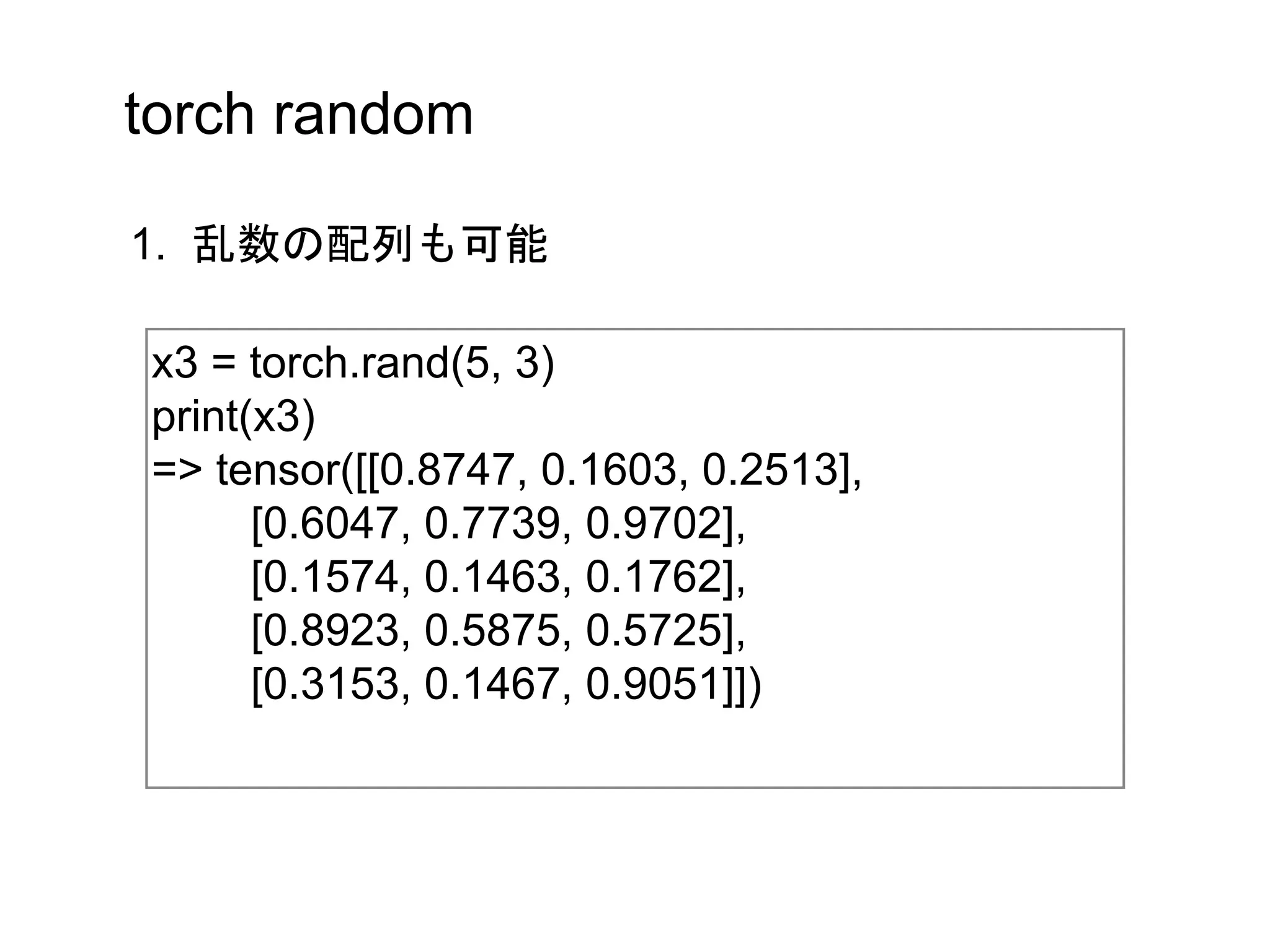 torch random
x3 = torch.rand(5, 3)
print(x3)
=> tensor([[0.8747, 0.1603, 0.2513],
[0.6047, 0.7739, 0.9702],
[0.1574, 0.1463, 0.1762],
[0.8923, 0.5875, 0.5725],
[0.3153, 0.1467, 0.9051]])
1. 乱数の配列も可能
 