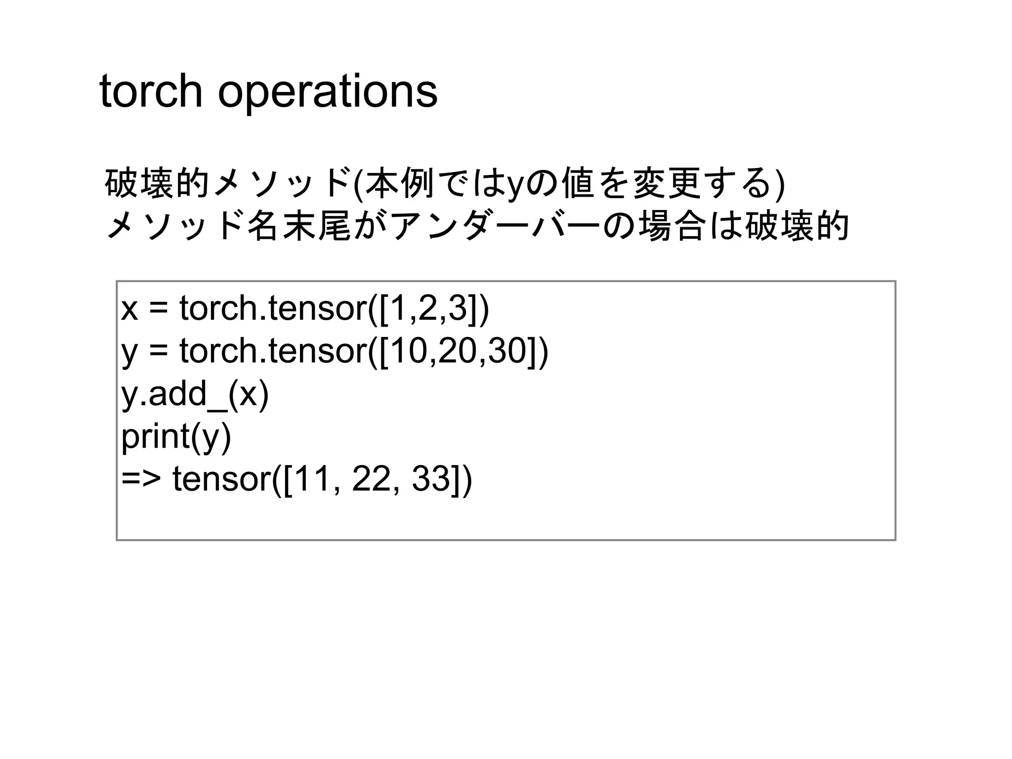 torch operations
x = torch.tensor([1,2,3])
y = torch.tensor([10,20,30])
y.add_(x)
print(y)
=> tensor([11, 22, 33])
破壊的メソッド(本例ではyの値を変更する)
メソッド名末尾がアンダーバーの場合は破壊的
 