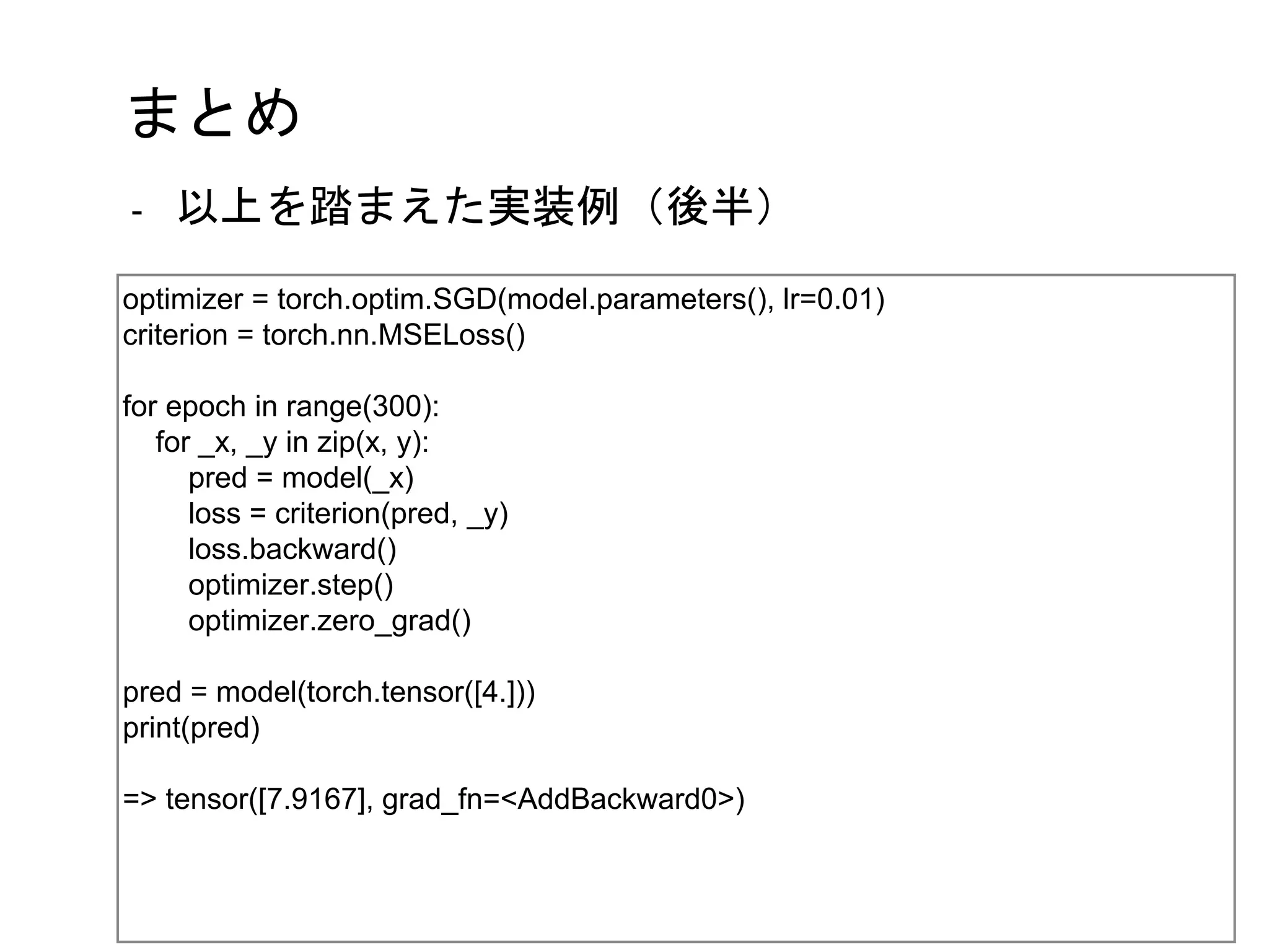 まとめ
optimizer = torch.optim.SGD(model.parameters(), lr=0.01)
criterion = torch.nn.MSELoss()
for epoch in range(300):
for _x, _y in zip(x, y):
pred = model(_x)
loss = criterion(pred, _y)
loss.backward()
optimizer.step()
optimizer.zero_grad()
pred = model(torch.tensor([4.]))
print(pred)
=> tensor([7.9167], grad_fn=<AddBackward0>)
- 以上を踏まえた実装例（後半）
 