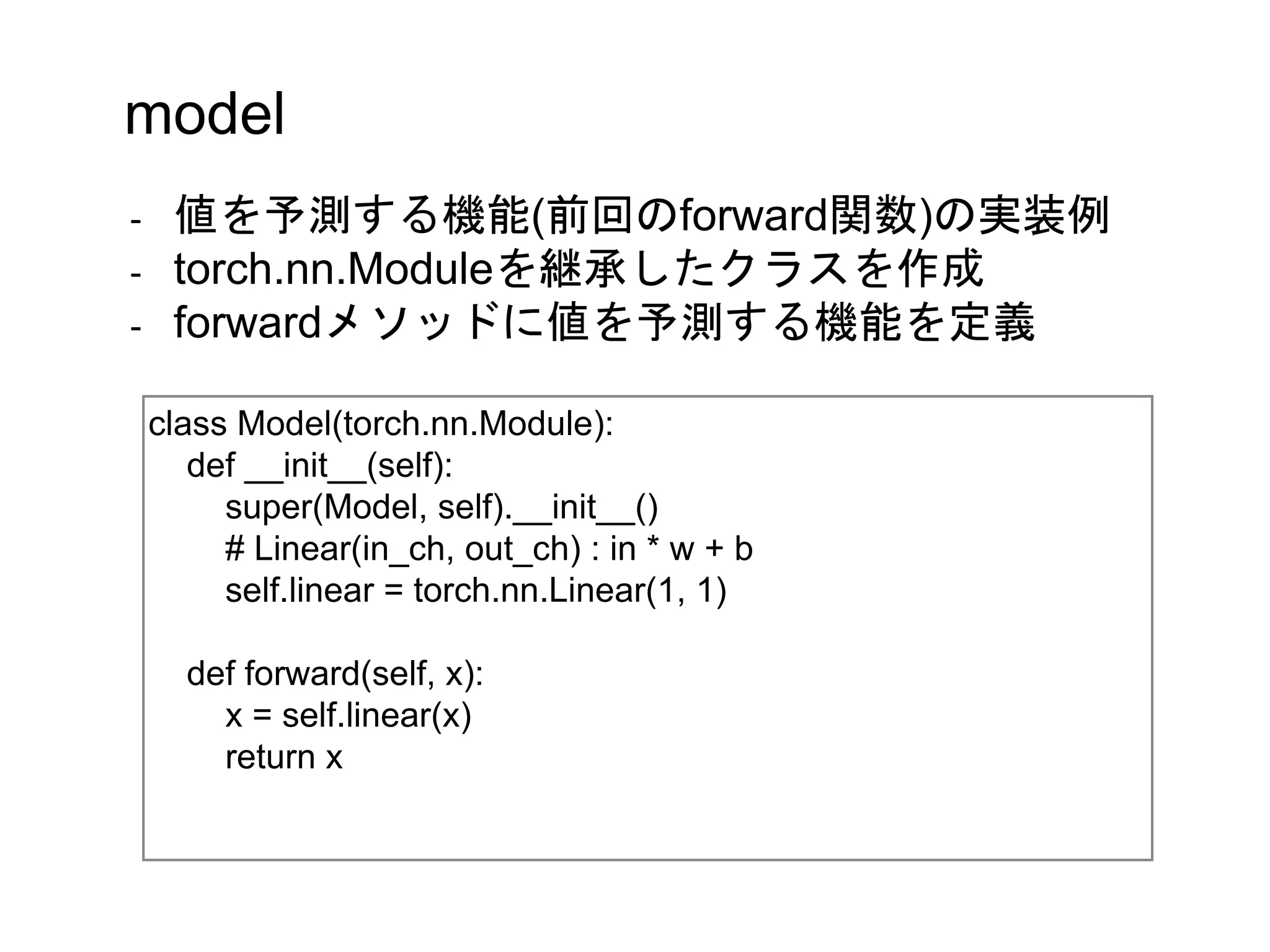 class Model(torch.nn.Module):
def __init__(self):
super(Model, self).__init__()
# Linear(in_ch, out_ch) : in * w + b
self.linear = torch.nn.Linear(1, 1)
def forward(self, x):
x = self.linear(x)
return x
model
- 値を予測する機能(前回のforward関数)の実装例
- torch.nn.Moduleを継承したクラスを作成
- forwardメソッドに値を予測する機能を定義
 