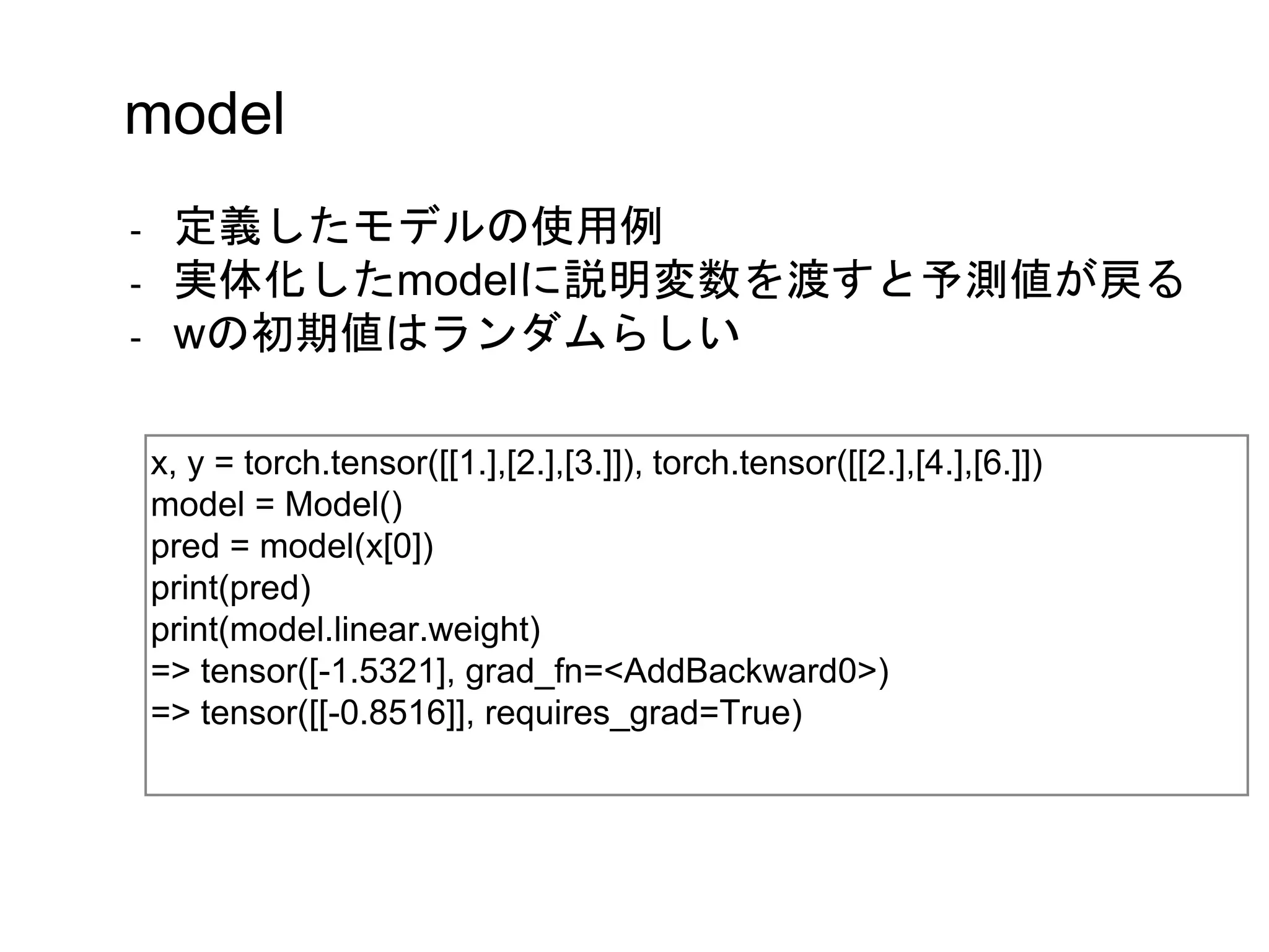 x, y = torch.tensor([[1.],[2.],[3.]]), torch.tensor([[2.],[4.],[6.]])
model = Model()
pred = model(x[0])
print(pred)
print(model.linear.weight)
=> tensor([-1.5321], grad_fn=<AddBackward0>)
=> tensor([[-0.8516]], requires_grad=True)
model
- 定義したモデルの使用例
- 実体化したmodelに説明変数を渡すと予測値が戻る
- wの初期値はランダムらしい
 