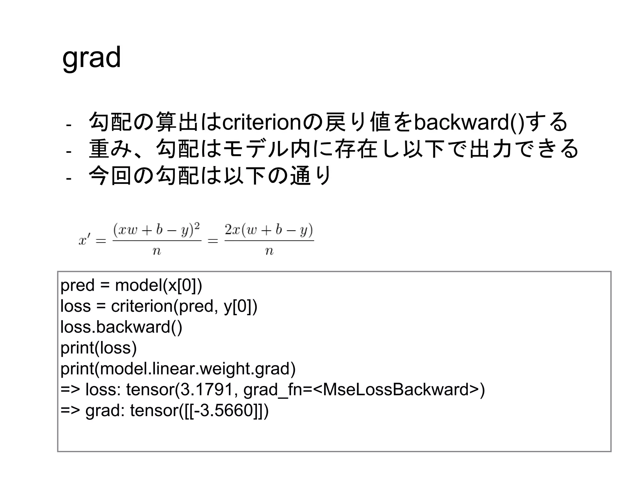pred = model(x[0])
loss = criterion(pred, y[0])
loss.backward()
print(loss)
print(model.linear.weight.grad)
=> loss: tensor(3.1791, grad_fn=<MseLossBackward>)
=> grad: tensor([[-3.5660]])
grad
- 勾配の算出はcriterionの戻り値をbackward()する
- 重み、勾配はモデル内に存在し以下で出力できる
- 今回の勾配は以下の通り
 