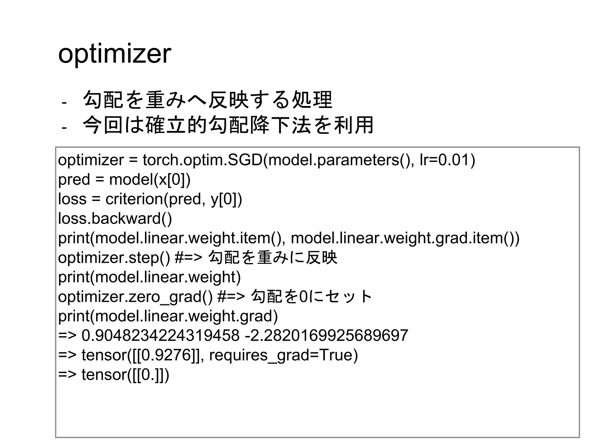optimizer
- 勾配を重みへ反映する処理
- 今回は確立的勾配降下法を利用
optimizer = torch.optim.SGD(model.parameters(), lr=0.01)
pred = model(x[0])
loss = criterion(pred, y[0])
loss.backward()
print(model.linear.weight.item(), model.linear.weight.grad.item())
optimizer.step() #=> 勾配を重みに反映
print(model.linear.weight)
optimizer.zero_grad() #=> 勾配を0にセット
print(model.linear.weight.grad)
=> 0.9048234224319458 -2.2820169925689697
=> tensor([[0.9276]], requires_grad=True)
=> tensor([[0.]])
 