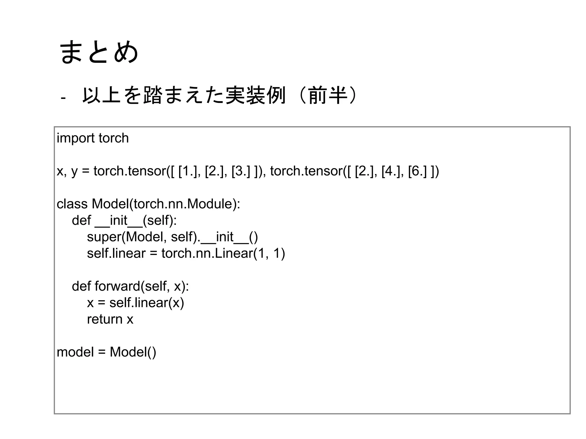 まとめ
import torch
x, y = torch.tensor([ [1.], [2.], [3.] ]), torch.tensor([ [2.], [4.], [6.] ])
class Model(torch.nn.Module):
def __init__(self):
super(Model, self).__init__()
self.linear = torch.nn.Linear(1, 1)
def forward(self, x):
x = self.linear(x)
return x
model = Model()
- 以上を踏まえた実装例（前半）
 
