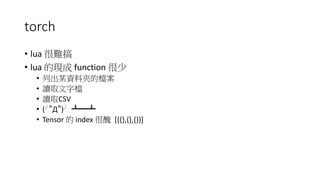 torch
• lua 很難搞
• lua 的現成 function 很少
• 列出某資料夾的檔案
• 讀取文字檔
• 讀取CSV
• (╯°Д°)╯ ┻━┻
• Tensor 的 index 很醜 [{{},{},{}}]
 
