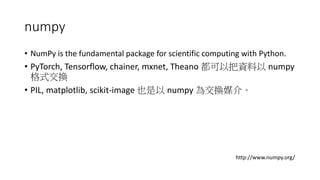 numpy
• NumPy is the fundamental package for scientific computing with Python.
• PyTorch, Tensorflow, chainer, mxnet, Theano 都可以把資料以 numpy
格式交換
• PIL, matplotlib, scikit-image 也是以 numpy 為交換媒介。
http://www.numpy.org/
 