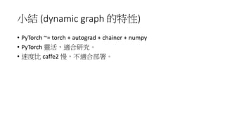 小結 (dynamic graph 的特性)
• PyTorch ~= torch + autograd + chainer + numpy
• PyTorch 靈活，適合研究。
• 速度比 caffe2 慢，不適合部署。
 