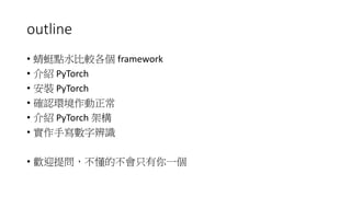 outline
• 蜻蜓點水比較各個 framework
• 介紹 PyTorch
• 安裝 PyTorch
• 確認環境作動正常
• 介紹 PyTorch 架構
• 實作手寫數字辨識
• 歡迎提問，不懂的不會只有你一個
 