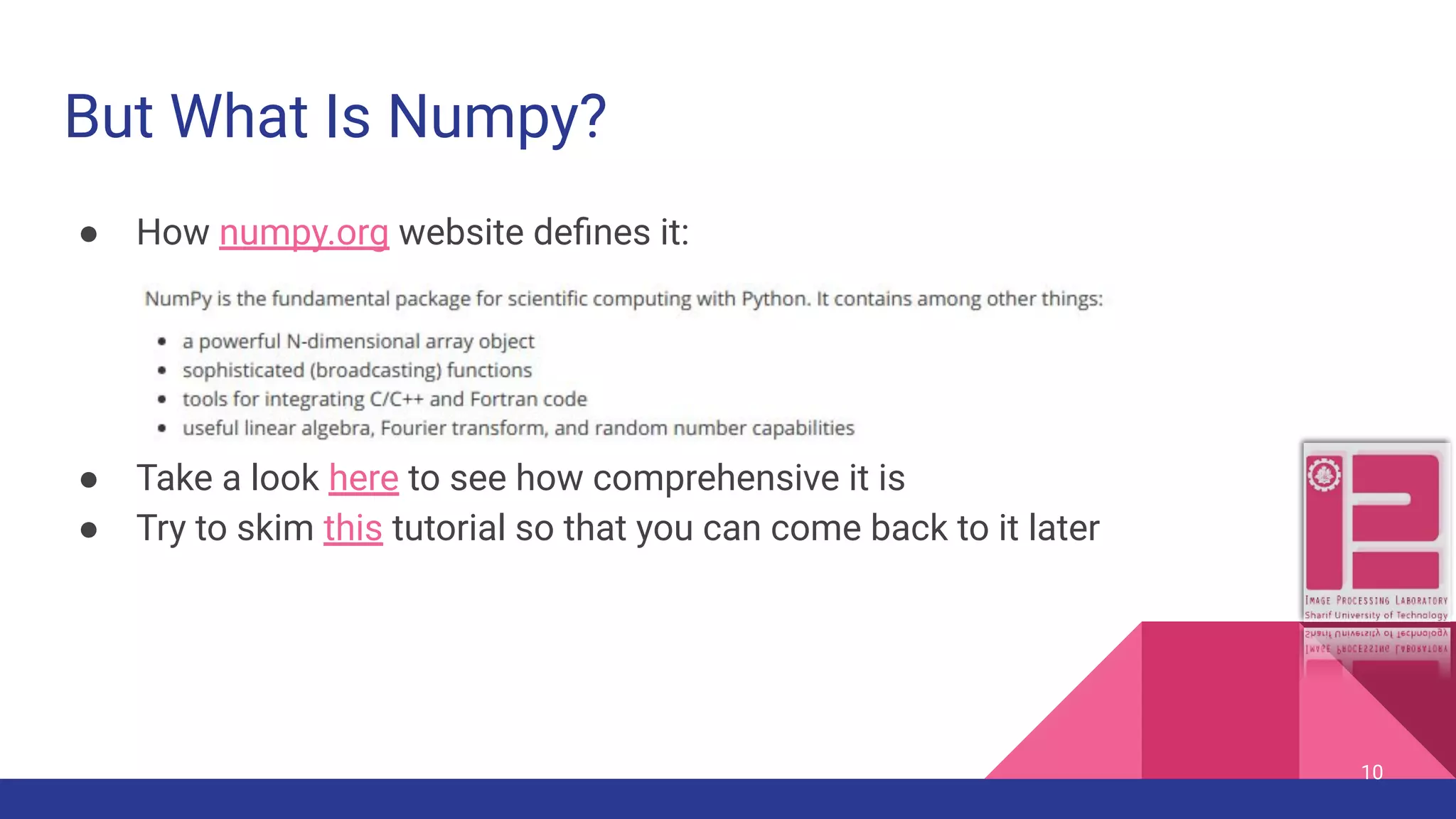But What Is Numpy? ● How numpy.org website deﬁnes it: ● Take a look here to see how comprehensive it is ● Try to skim this tutorial so that you can come back to it later 10 