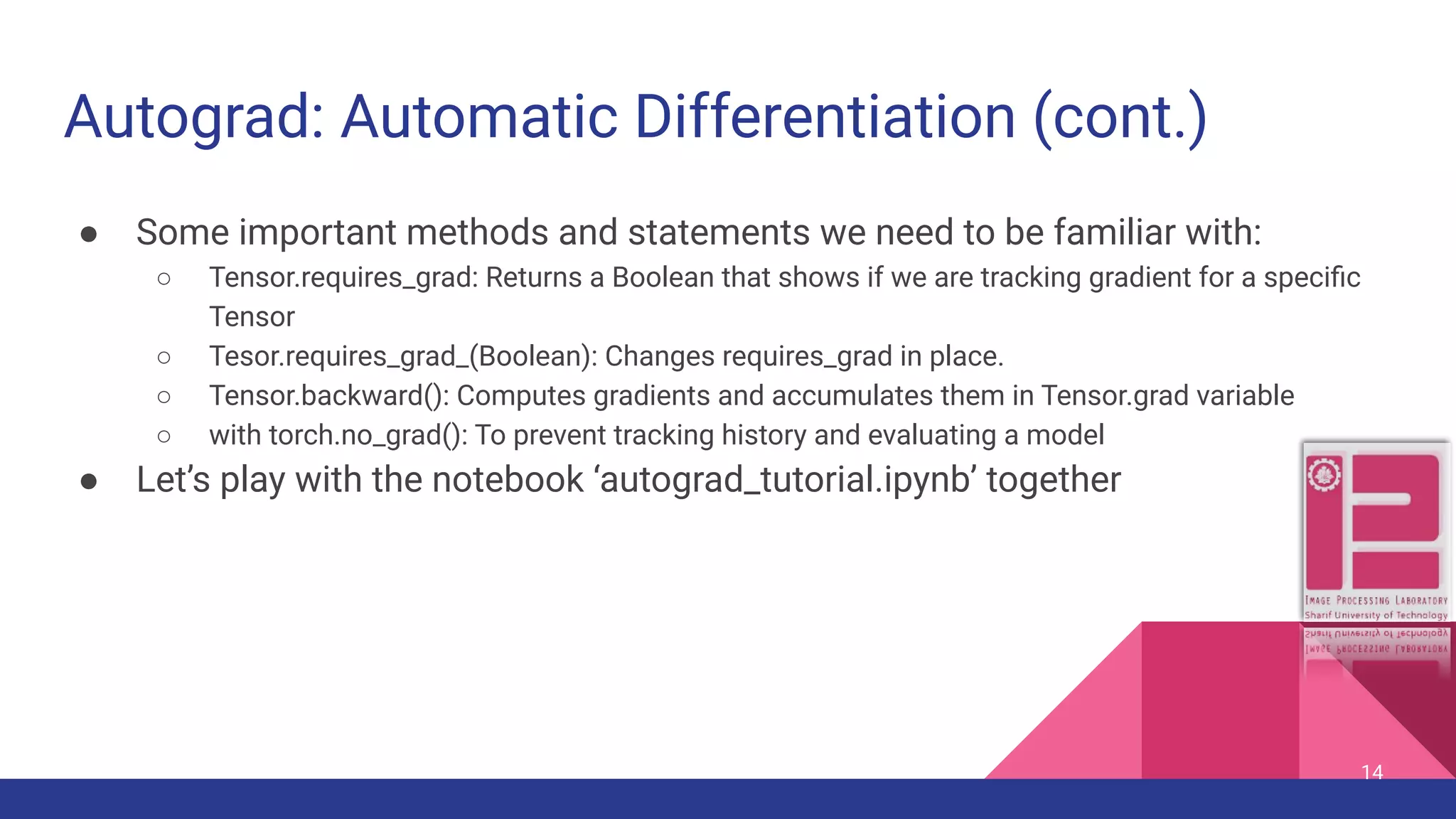Autograd: Automatic Differentiation (cont.) ● Some important methods and statements we need to be familiar with: ○ Tensor.requires_grad: Returns a Boolean that shows if we are tracking gradient for a speciﬁc Tensor ○ Tesor.requires_grad_(Boolean): Changes requires_grad in place. ○ Tensor.backward(): Computes gradients and accumulates them in Tensor.grad variable ○ with torch.no_grad(): To prevent tracking history and evaluating a model ● Let’s play with the notebook ‘autograd_tutorial.ipynb’ together 14 