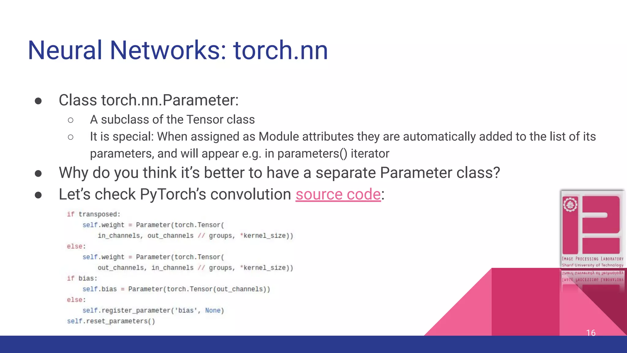 Neural Networks: torch.nn ● Class torch.nn.Parameter: ○ A subclass of the Tensor class ○ It is special: When assigned as Module attributes they are automatically added to the list of its parameters, and will appear e.g. in parameters() iterator ● Why do you think it’s better to have a separate Parameter class? ● Let’s check PyTorch’s convolution source code: 16 