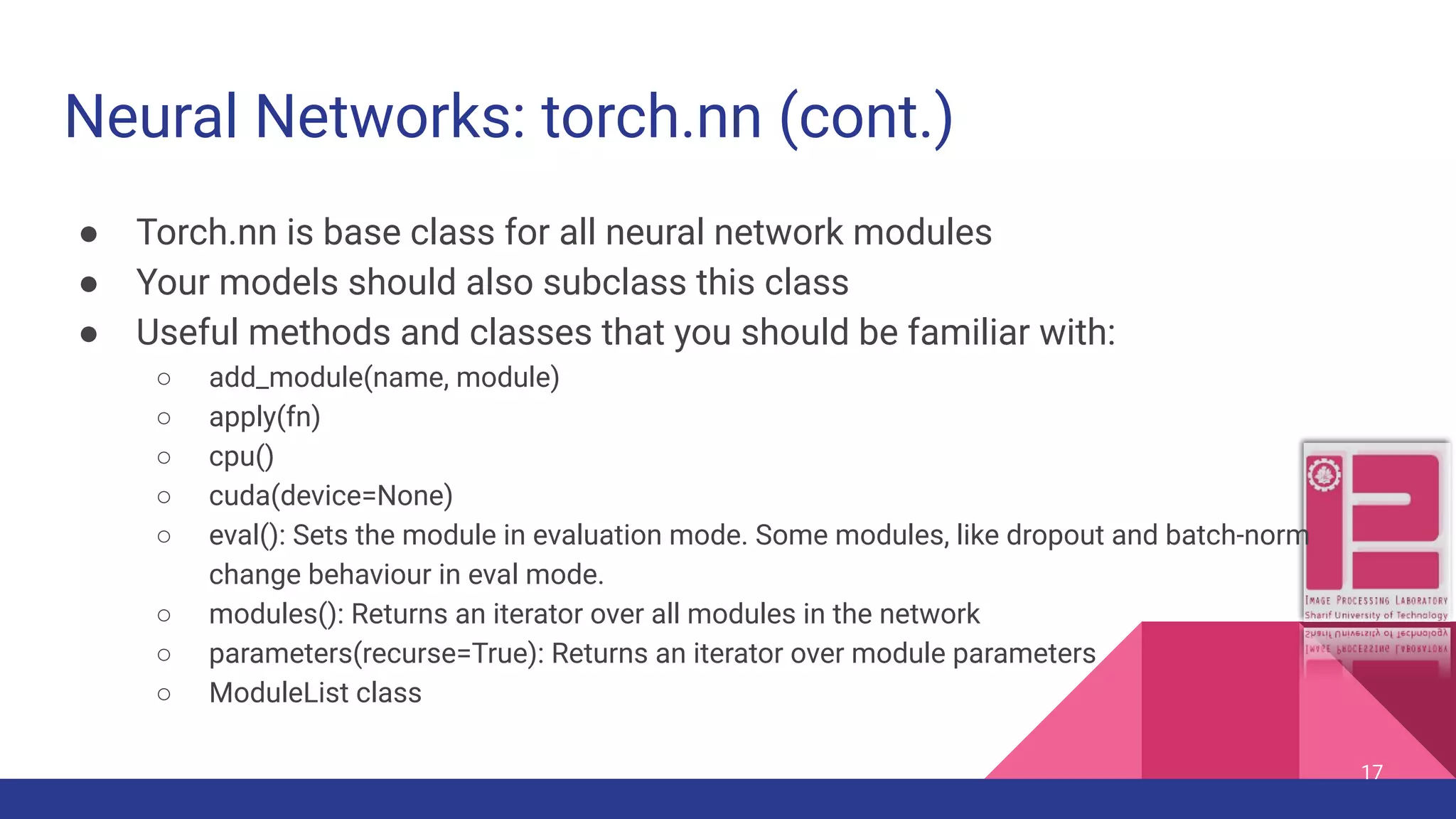 Neural Networks: torch.nn (cont.) ● Torch.nn is base class for all neural network modules ● Your models should also subclass this class ● Useful methods and classes that you should be familiar with: ○ add_module(name, module) ○ apply(fn) ○ cpu() ○ cuda(device=None) ○ eval(): Sets the module in evaluation mode. Some modules, like dropout and batch-norm change behaviour in eval mode. ○ modules(): Returns an iterator over all modules in the network ○ parameters(recurse=True): Returns an iterator over module parameters ○ ModuleList class 17 