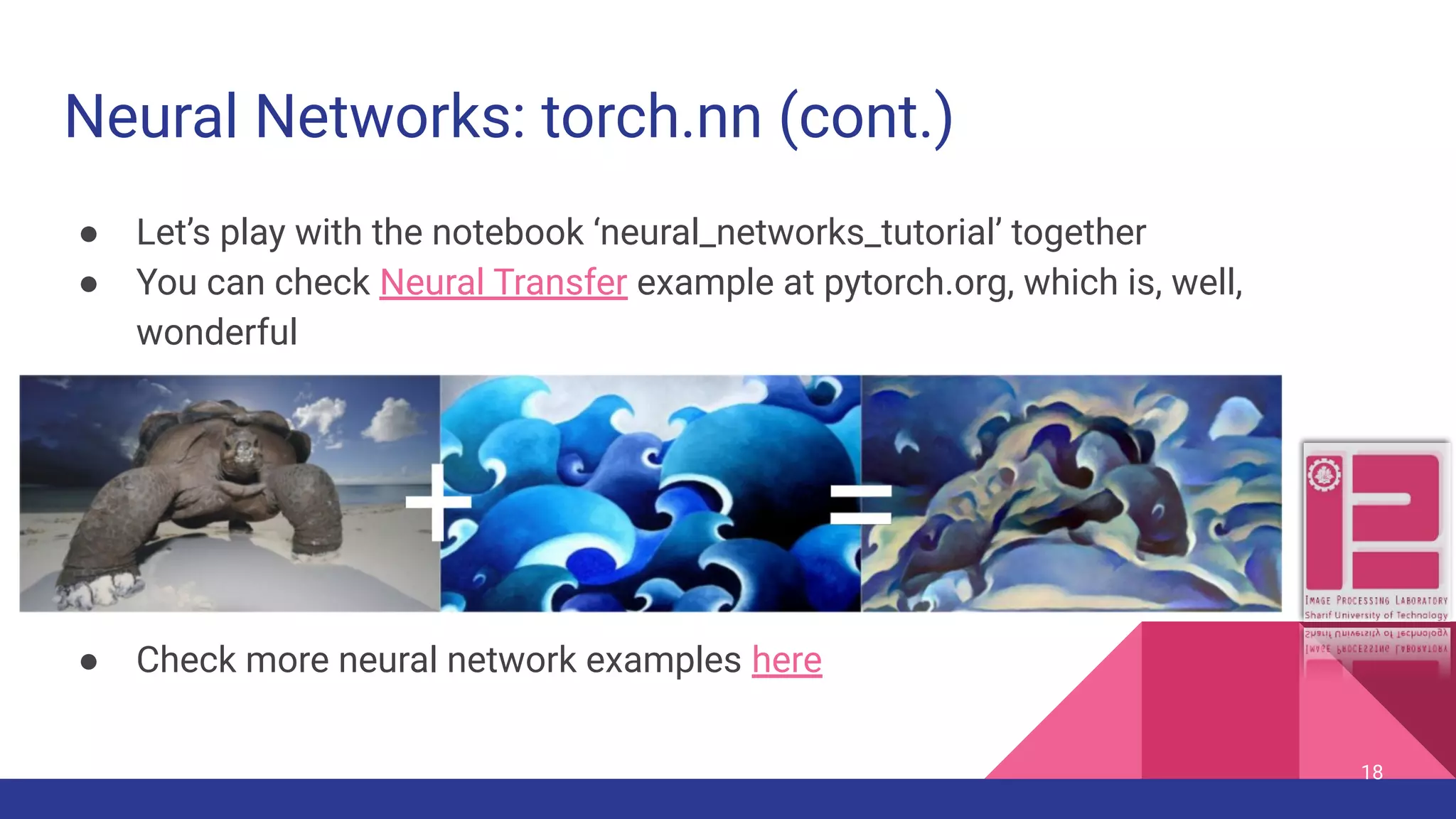 Neural Networks: torch.nn (cont.) ● Let’s play with the notebook ‘neural_networks_tutorial’ together ● You can check Neural Transfer example at pytorch.org, which is, well, wonderful ● Check more neural network examples here 18 