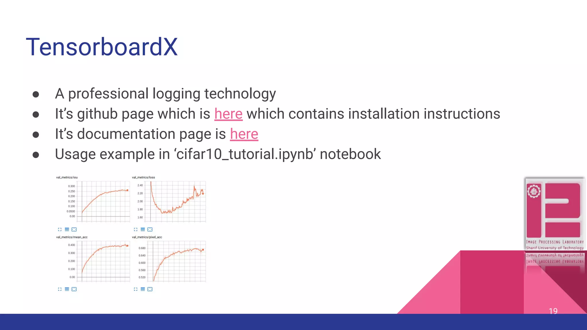 TensorboardX ● A professional logging technology ● It’s github page which is here which contains installation instructions ● It’s documentation page is here ● Usage example in ‘cifar10_tutorial.ipynb’ notebook 19 