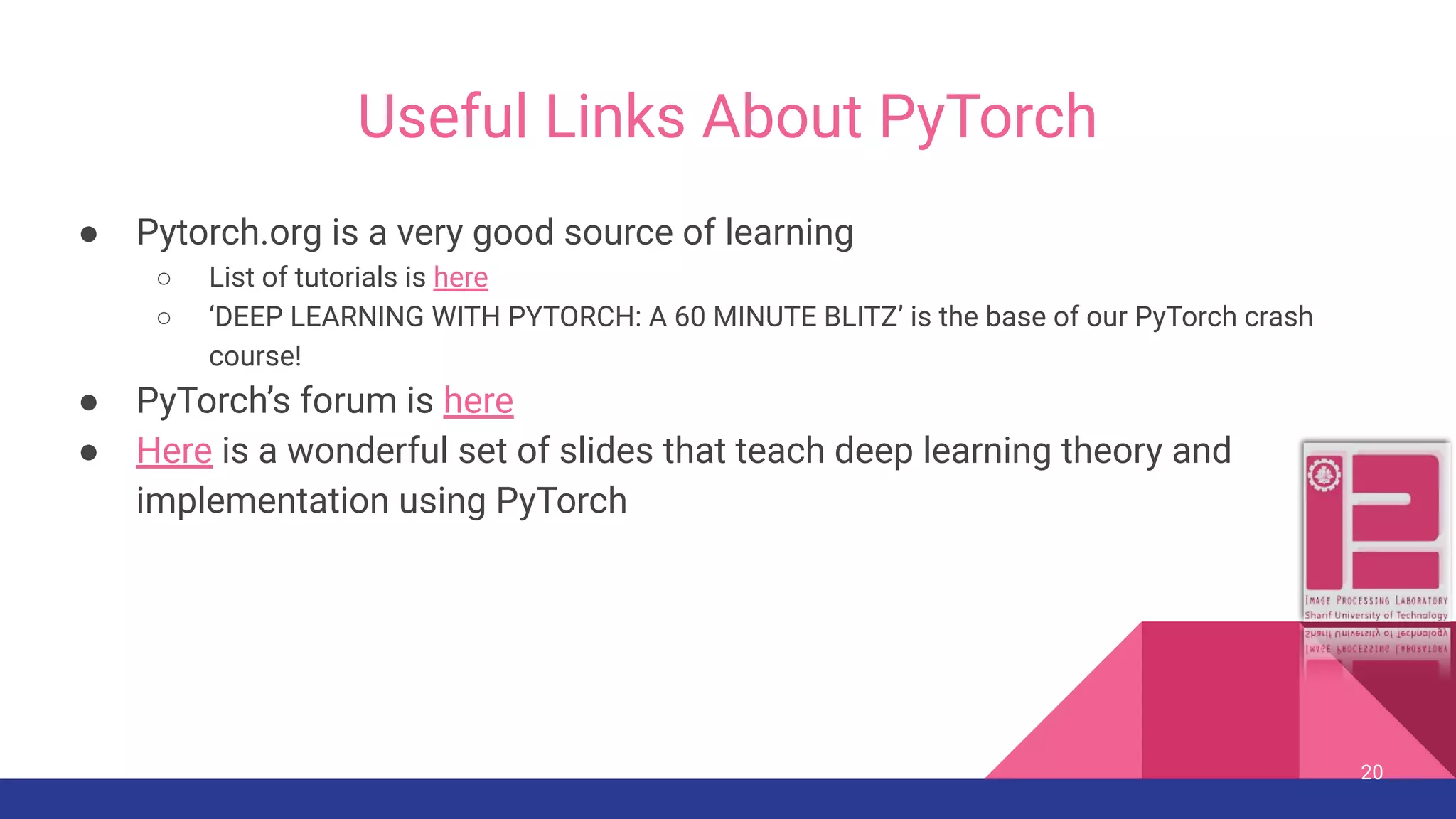Useful Links About PyTorch ● Pytorch.org is a very good source of learning ○ List of tutorials is here ○ ‘DEEP LEARNING WITH PYTORCH: A 60 MINUTE BLITZ’ is the base of our PyTorch crash course! ● PyTorch’s forum is here ● Here is a wonderful set of slides that teach deep learning theory and implementation using PyTorch 20 