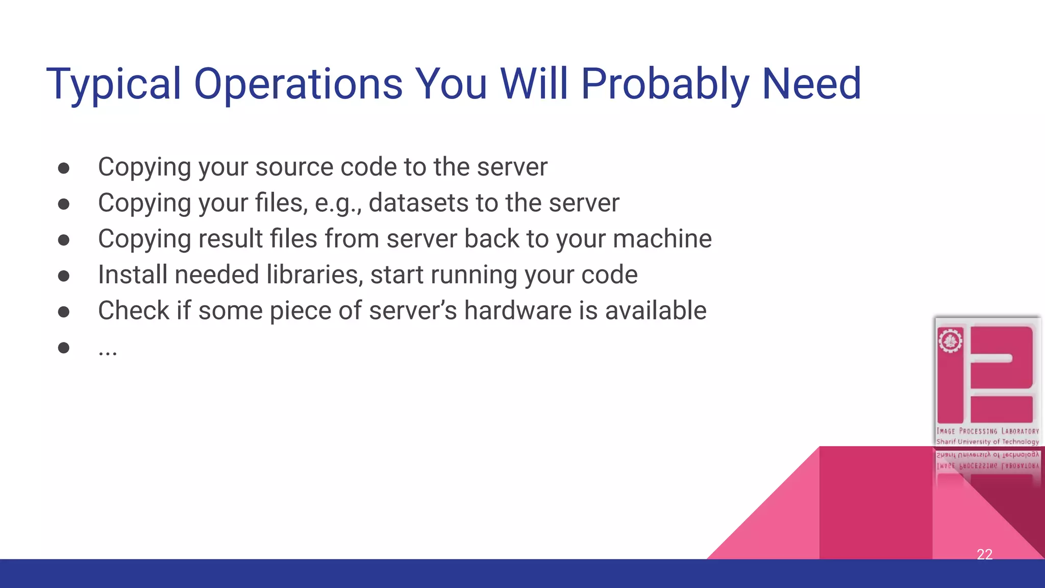 Typical Operations You Will Probably Need ● Copying your source code to the server ● Copying your ﬁles, e.g., datasets to the server ● Copying result ﬁles from server back to your machine ● Install needed libraries, start running your code ● Check if some piece of server’s hardware is available ● ... 22 