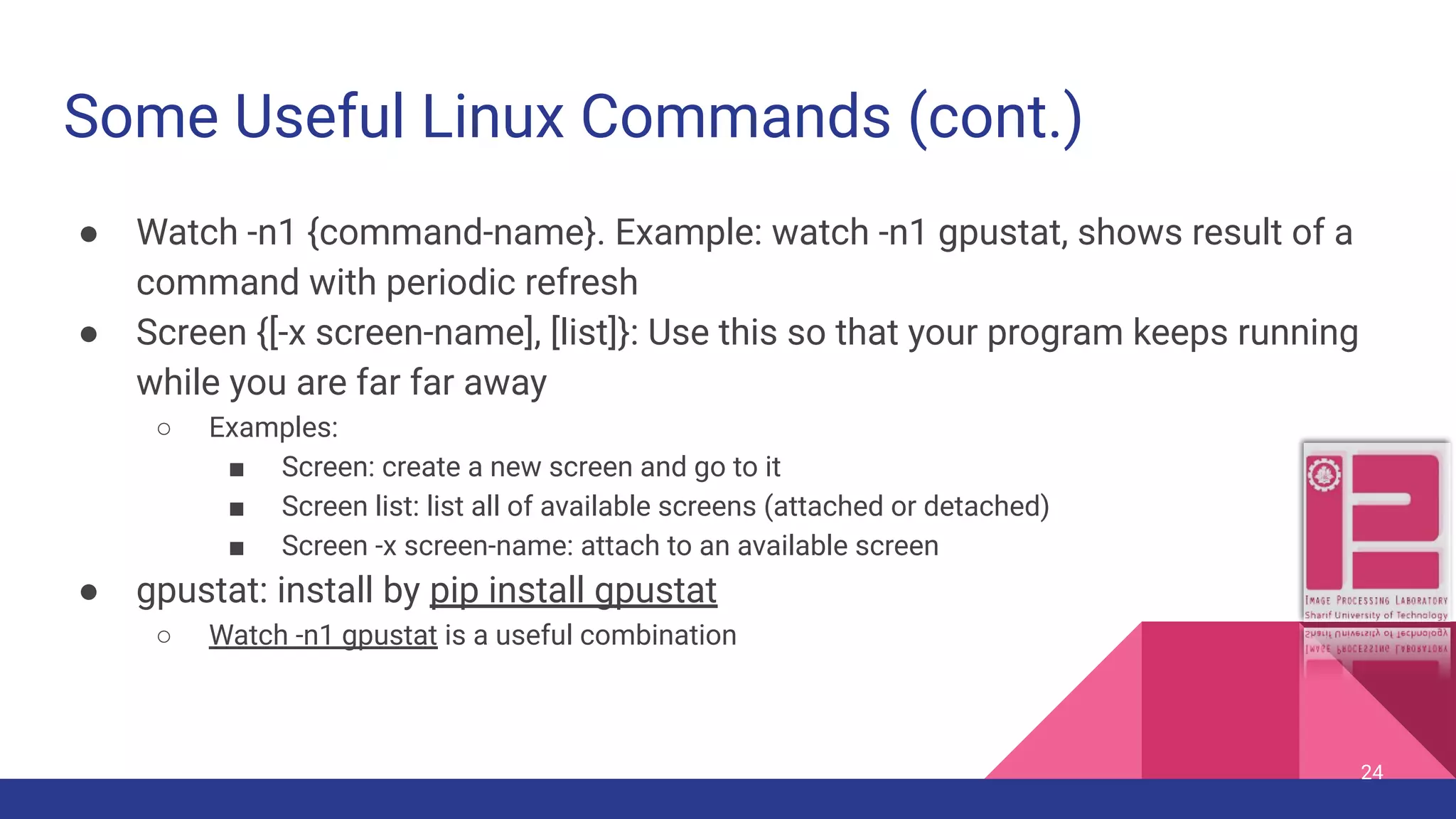 Some Useful Linux Commands (cont.) ● Watch -n1 {command-name}. Example: watch -n1 gpustat, shows result of a command with periodic refresh ● Screen {[-x screen-name], [list]}: Use this so that your program keeps running while you are far far away ○ Examples: ■ Screen: create a new screen and go to it ■ Screen list: list all of available screens (attached or detached) ■ Screen -x screen-name: attach to an available screen ● gpustat: install by pip install gpustat ○ Watch -n1 gpustat is a useful combination 24 