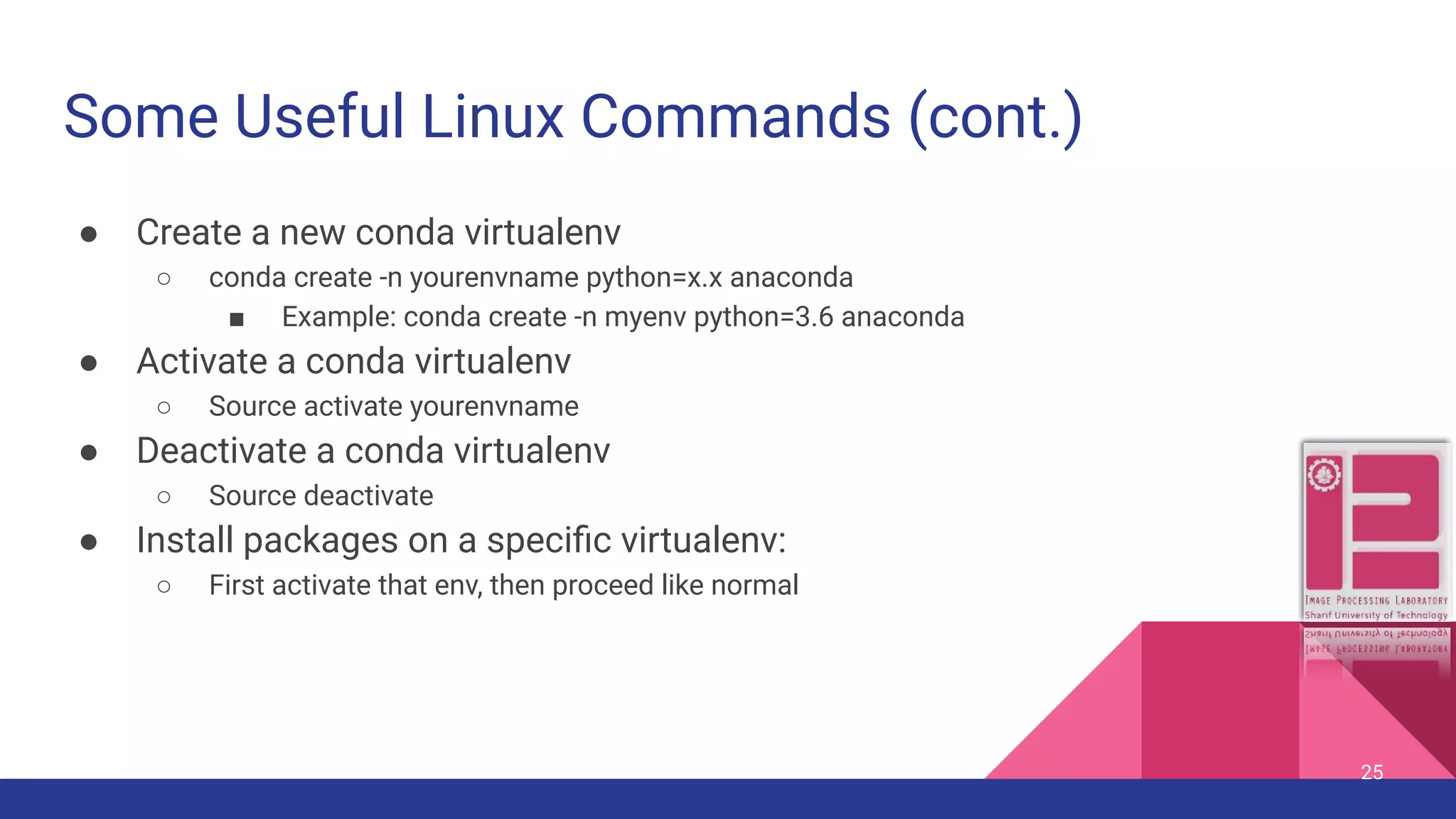 Some Useful Linux Commands (cont.) ● Create a new conda virtualenv ○ conda create -n yourenvname python=x.x anaconda ■ Example: conda create -n myenv python=3.6 anaconda ● Activate a conda virtualenv ○ Source activate yourenvname ● Deactivate a conda virtualenv ○ Source deactivate ● Install packages on a speciﬁc virtualenv: ○ First activate that env, then proceed like normal 25 