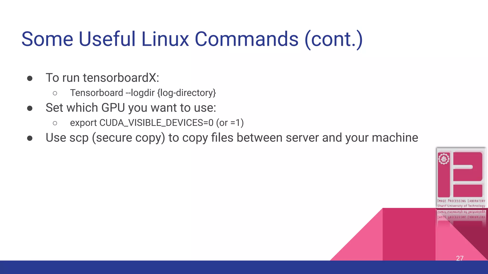 Some Useful Linux Commands (cont.) ● To run tensorboardX: ○ Tensorboard --logdir {log-directory} ● Set which GPU you want to use: ○ export CUDA_VISIBLE_DEVICES=0 (or =1) ● Use scp (secure copy) to copy ﬁles between server and your machine 27 