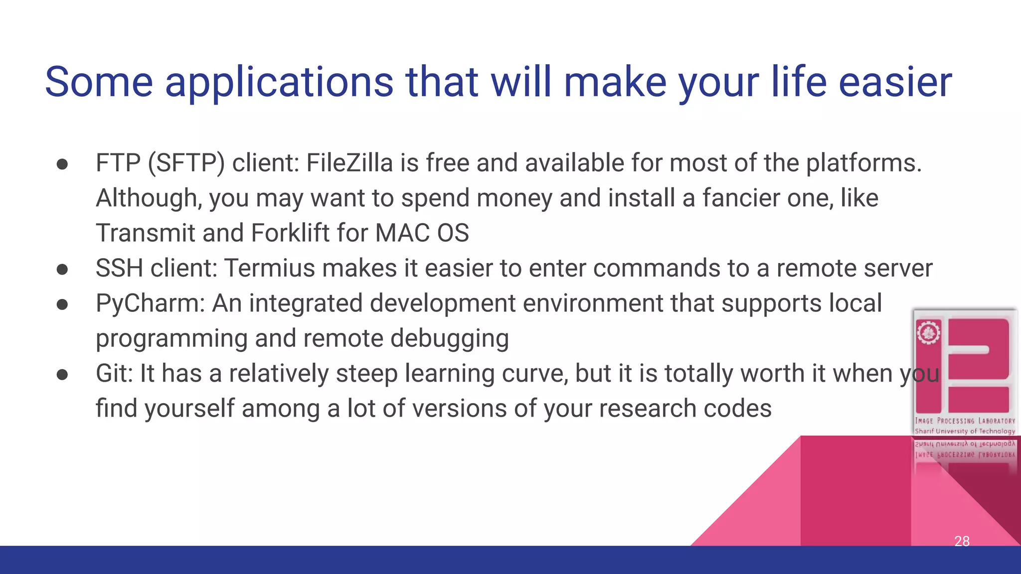 Some applications that will make your life easier ● FTP (SFTP) client: FileZilla is free and available for most of the platforms. Although, you may want to spend money and install a fancier one, like Transmit and Forklift for MAC OS ● SSH client: Termius makes it easier to enter commands to a remote server ● PyCharm: An integrated development environment that supports local programming and remote debugging ● Git: It has a relatively steep learning curve, but it is totally worth it when you ﬁnd yourself among a lot of versions of your research codes 28 