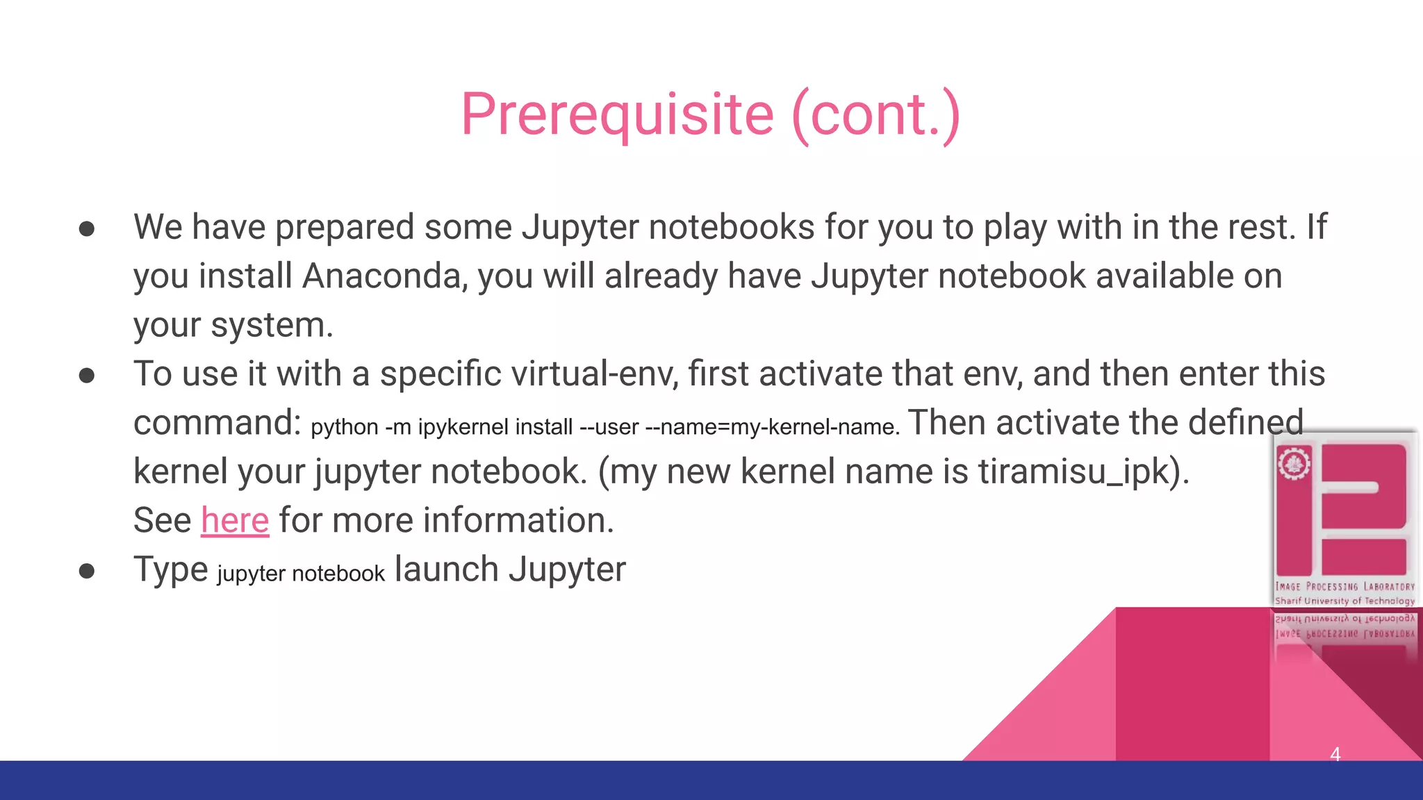 Prerequisite (cont.) ● We have prepared some Jupyter notebooks for you to play with in the rest. If you install Anaconda, you will already have Jupyter notebook available on your system. ● To use it with a speciﬁc virtual-env, ﬁrst activate that env, and then enter this command: python -m ipykernel install --user --name=my-kernel-name. Then activate the deﬁned kernel your jupyter notebook. (my new kernel name is tiramisu_ipk). See here for more information. ● Type jupyter notebook launch Jupyter 4 