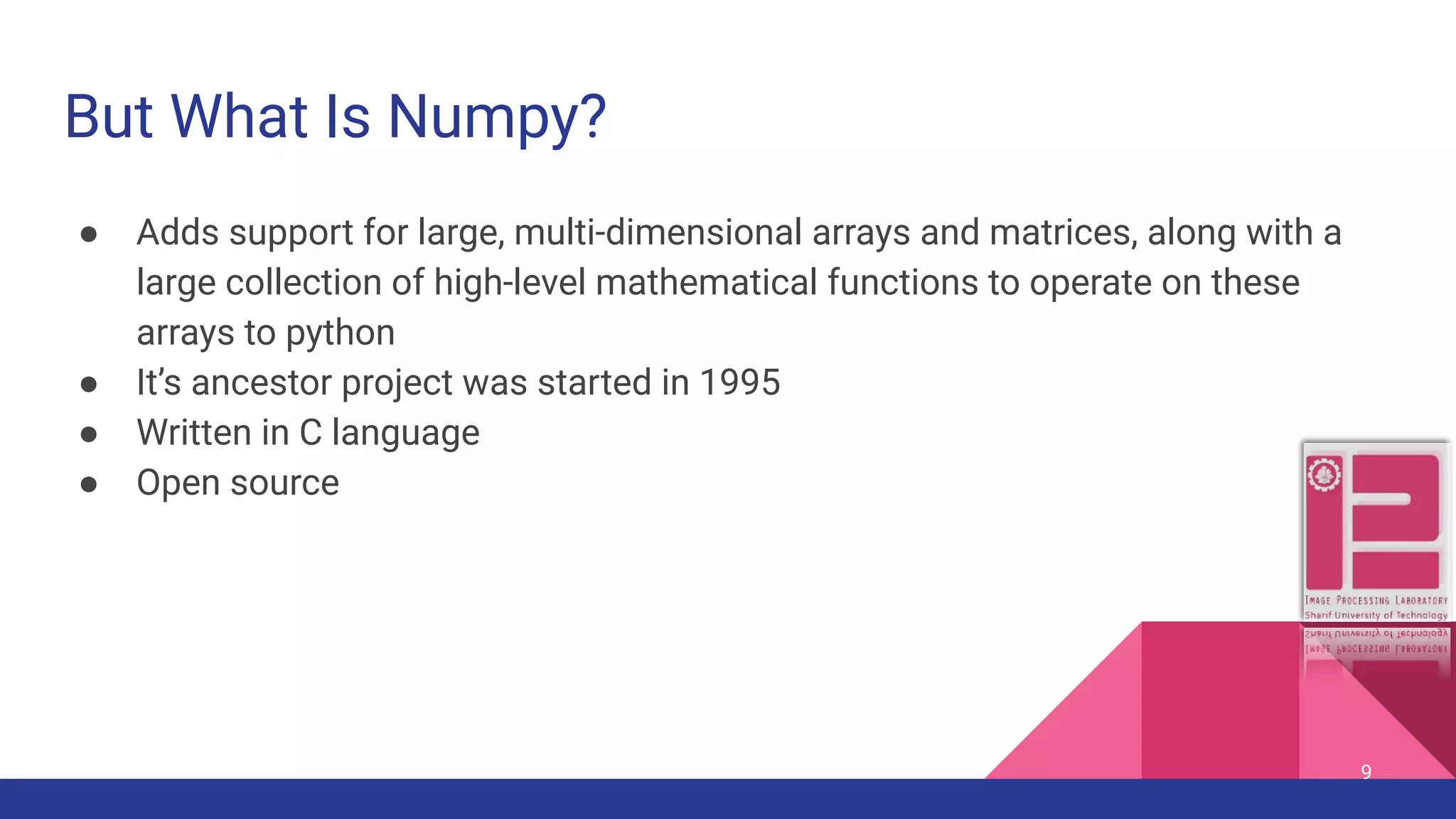 But What Is Numpy? ● Adds support for large, multi-dimensional arrays and matrices, along with a large collection of high-level mathematical functions to operate on these arrays to python ● It’s ancestor project was started in 1995 ● Written in C language ● Open source 9 