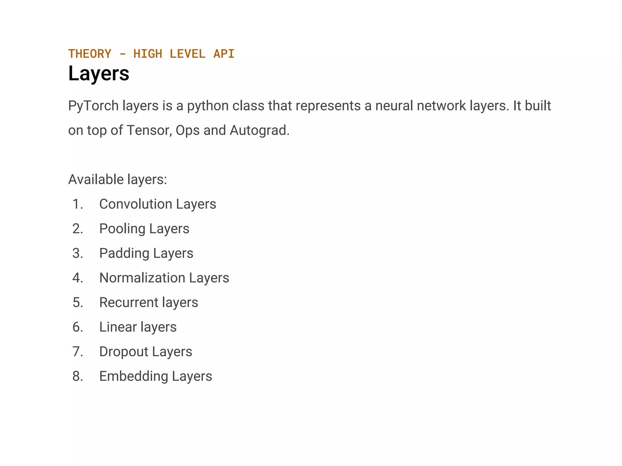 THEORY - HIGH LEVEL API
Layers
PyTorch layers is a python class that represents a neural network layers. It built
on top of Tensor, Ops and Autograd.
Available layers:
1. Convolution Layers
2. Pooling Layers
3. Padding Layers
4. Normalization Layers
5. Recurrent layers
6. Linear layers
7. Dropout Layers
8. Embedding Layers
 