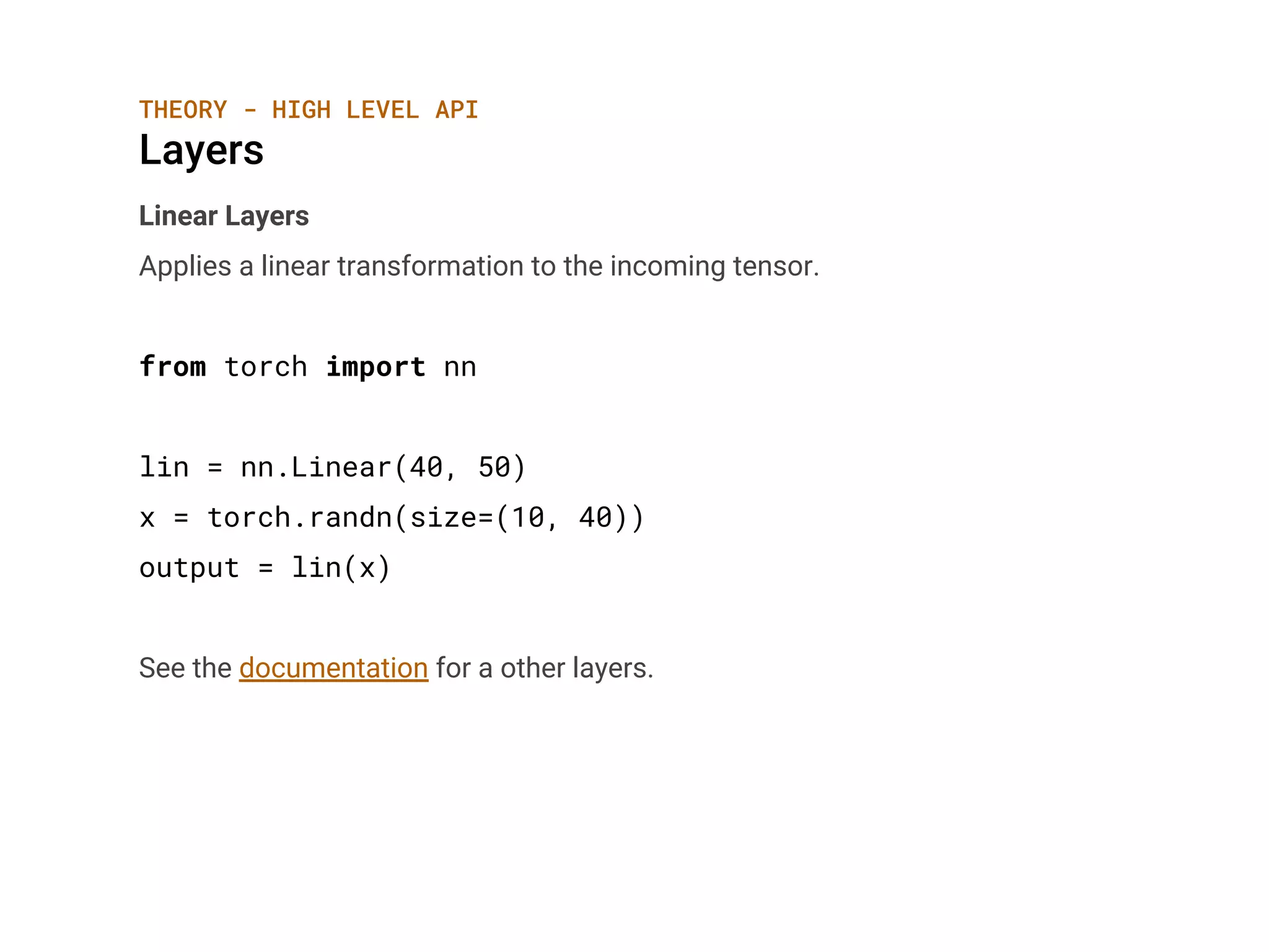 THEORY - HIGH LEVEL API
Layers
Linear Layers
Applies a linear transformation to the incoming tensor.
from torch import nn
lin = nn.Linear(40, 50)
x = torch.randn(size=(10, 40))
output = lin(x)
See the documentation for a other layers.
 