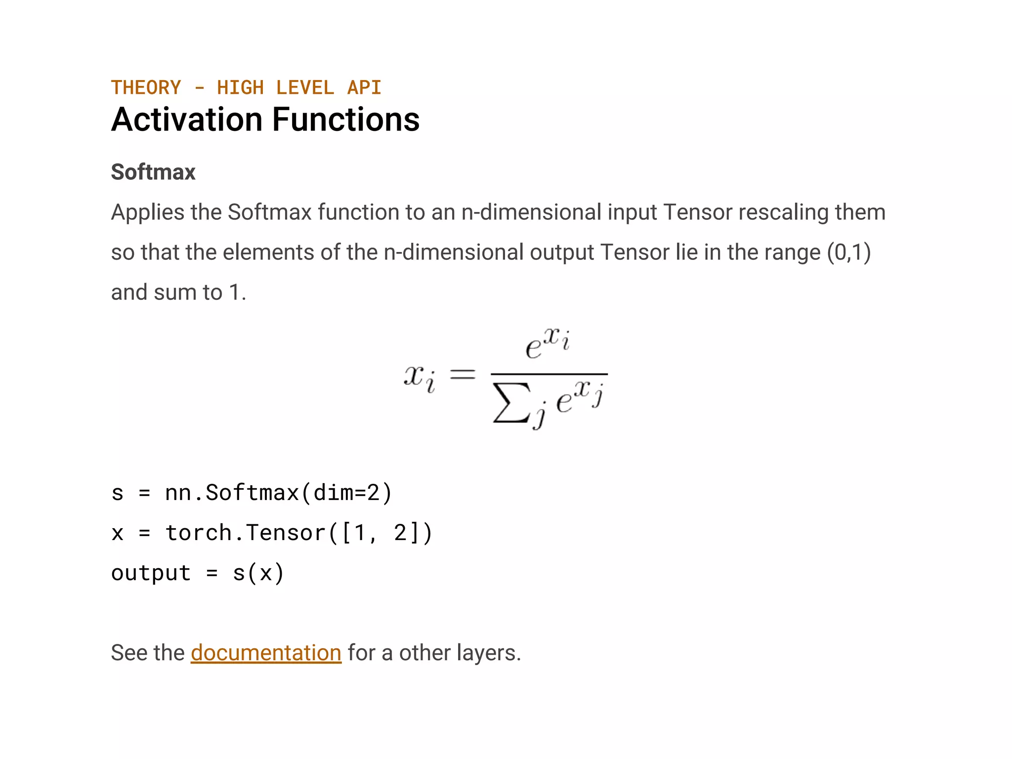 THEORY - HIGH LEVEL API
Activation Functions
Softmax
Applies the Softmax function to an n-dimensional input Tensor rescaling them
so that the elements of the n-dimensional output Tensor lie in the range (0,1)
and sum to 1.
s = nn.Softmax(dim=2)
x = torch.Tensor([1, 2])
output = s(x)
See the documentation for a other layers.
 