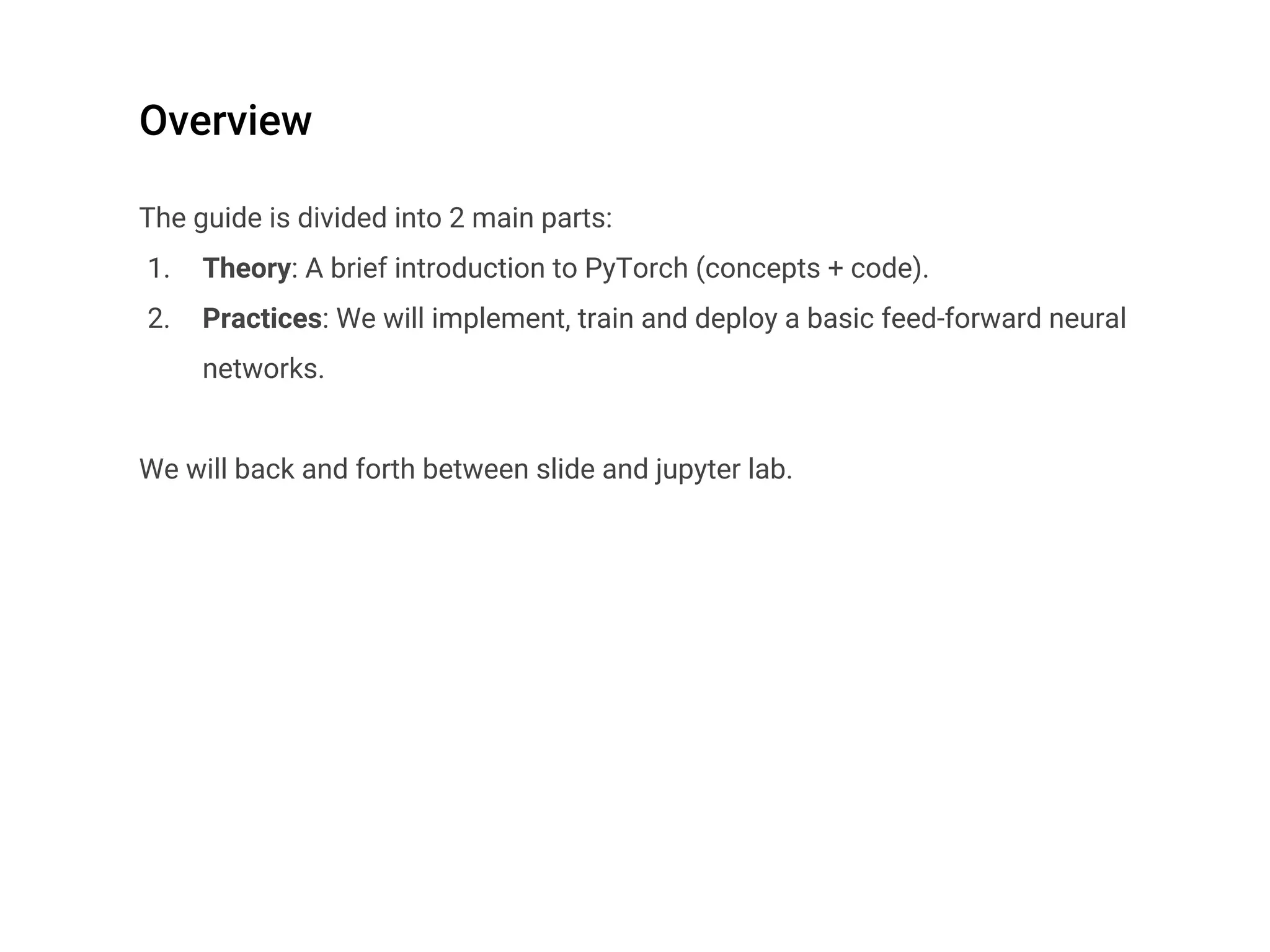 Overview
The guide is divided into 2 main parts:
1. Theory: A brief introduction to PyTorch (concepts + code).
2. Practices: We will implement, train and deploy a basic feed-forward neural
networks.
We will back and forth between slide and jupyter lab.
 