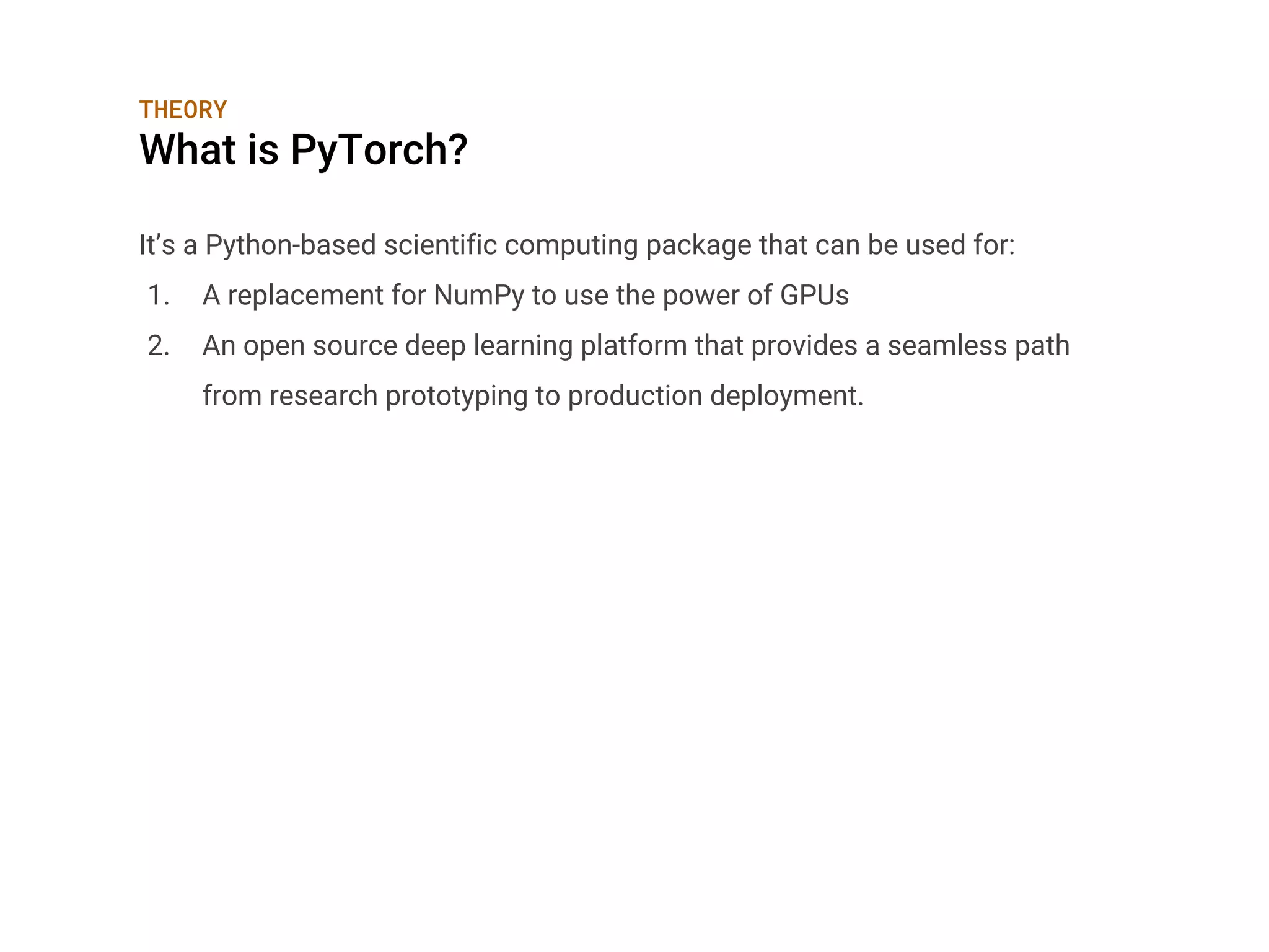 THEORY
What is PyTorch?
It’s a Python-based scientific computing package that can be used for:
1. A replacement for NumPy to use the power of GPUs
2. An open source deep learning platform that provides a seamless path
from research prototyping to production deployment.
 