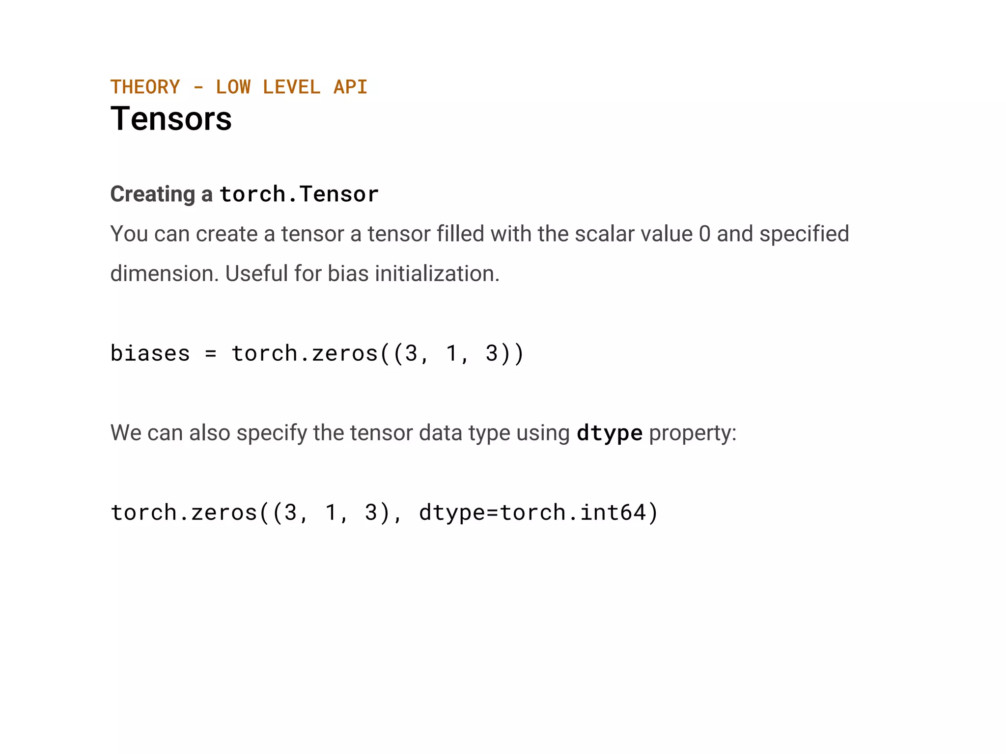 Creating a torch.Tensor
You can create a tensor a tensor filled with the scalar value 0 and specified
dimension. Useful for bias initialization.
biases = torch.zeros((3, 1, 3))
We can also specify the tensor data type using dtype property:
torch.zeros((3, 1, 3), dtype=torch.int64)
THEORY - LOW LEVEL API
Tensors
 