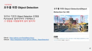 17
모두를 위한 Object Detection
딥러닝 기반의 Object Detection 모델을
PyTorch로 밑바닥부터 구현해보고
그 경험을 사람들에게 널리 알리자!
Github : https://github.com/DeepBaksuVision
Gitbook : https://deepbaksuvision.github.io/Modu_ObjectDetection/
프로젝트명
 