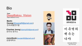Martin
Hwang(dhhwang89@gmail.com)
전자부품연구원
Bio
visionNoob(insurgent92@gmail.com)
강원대학교
Chanhee Jeong(chjeong530@gmail.com)
모두의 연구소
DeepBaksu_Vision
Team
딥러닝을 공부하는
청년 백수모임
Object Detection for ALL
 